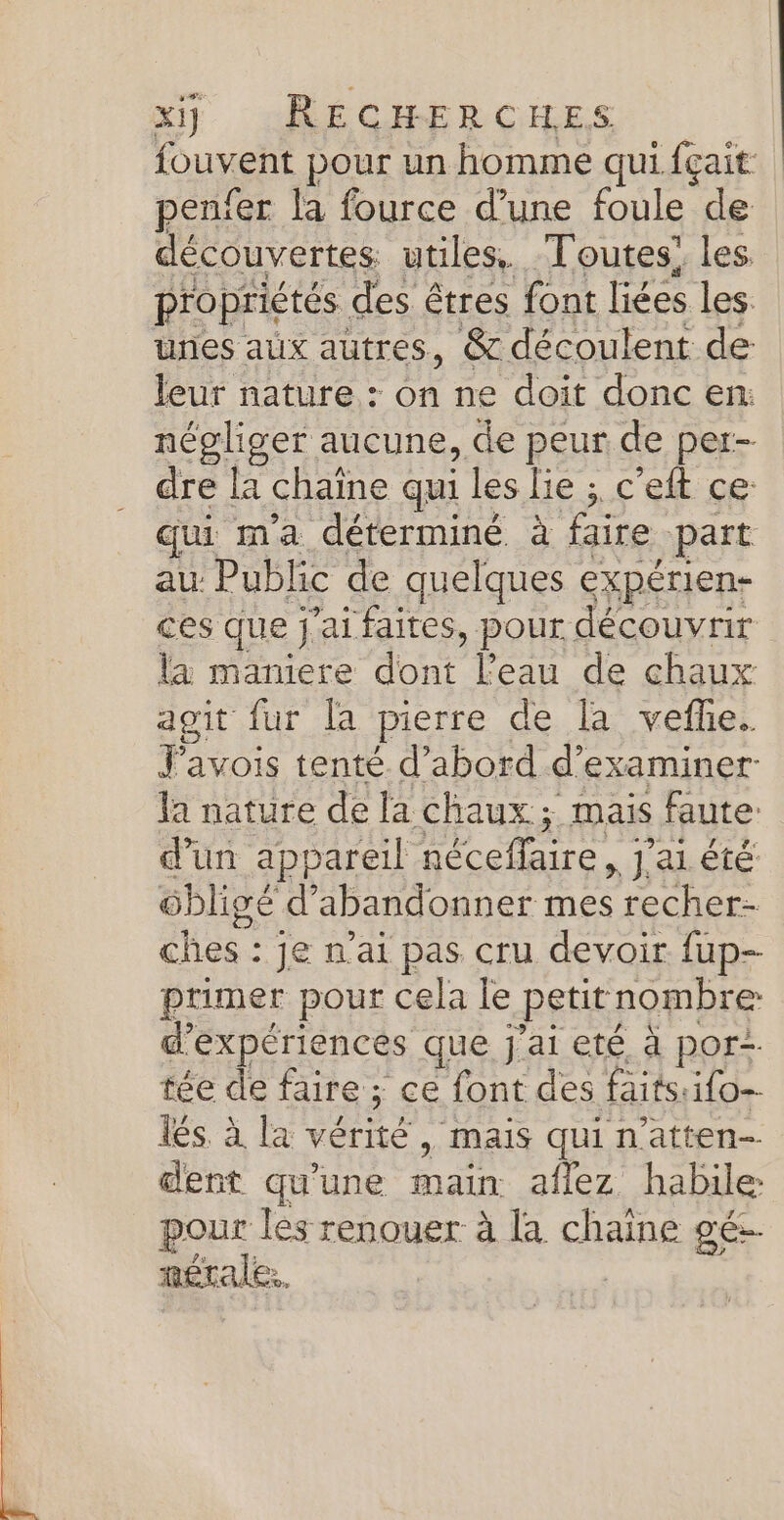 fouvent pour un homme qui. fçait pen'er la fource d’une foule de découvertes utiles. Toutes! les. propriétés des êtres font liées les unes aux autres, &amp; découlent de leur nature : on ne doit donc en: négliger aucune, de peur de per- dre la chaine qui les lie ; c’eft ce: qui m'a déterminé. à faire part au Public de quelques expérien- ces que j'ai faites, pour découvrir Éninière don Lean de chan agit fur [a pierre de [à vefñe. Javois tenté d’abord d'examiner la nature de la chaux ; mais faute: d’un appareil Héceflaire , J'aL été ôbligé d'abandonner mes recher- ches : je n'ai pas cru devoir fup- primer pour cela le petit nombre: d” expériences que j'ai eté à por tée de faire; ce font des faitsuifo- lés. à la vérité, ‘mais qui n'atten- dent qu'une main afez habile pour les renouer à [a chaine gé. n£étale. |