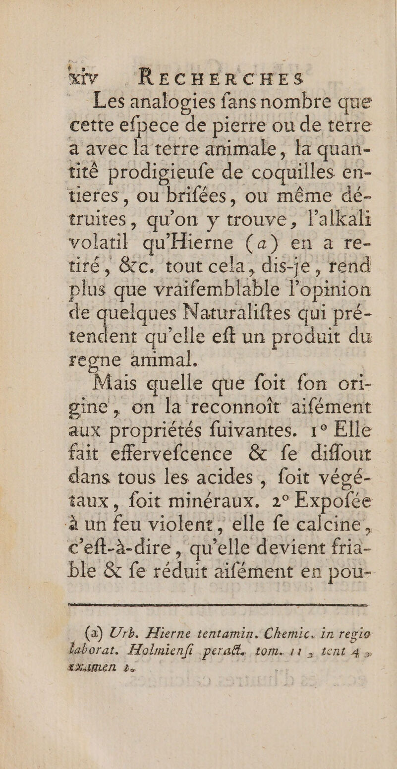 = Les analogies fans nombre que cette efpece de pierre ou de terre a avec la terre animale, la quan- titê prodigieufe de coquilles en- tieres, ou brifées, ou même dé- truites, qu'on y trouve, l’alkali volatil qu'Hierne (a) en a re- tiré, &amp;c. tout cela, dis-je, rend plus que vräifemblable l'opinion de quelques Naturaliftes qui pré- tendent qu’elle eft un produit du regne ammal. Mais quelle que foit fon ori- gaine, on la reconnoît aifément aux propriétés fuivantes. 1° Elle fait effervefcence &amp; fe diffout dans tous les acides , foit végé- taux, foit minéraux. 2° Expofée à un feu violent, elle fe calcine, c'eft-à-dire, qu’elle devient fria- ble &amp; fe réduit aifément en pou- .… (a) Urè. Hierne tentamin. Chemic, in regie aborat. Holmienfi . peraël. 10m. 11, ent 4 &gt; ESANLEN Le |