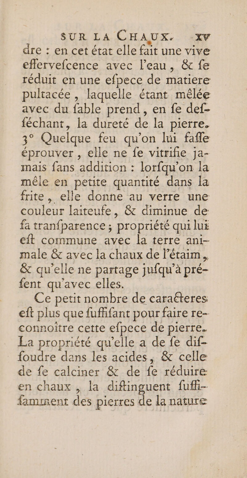 dre : en cet état elle fait une vive eflervefcence avec l’eau, &amp; fe réduit en une efpece de matiere pultacée , laquelle étant mêlée avec du fable prend, en fe def- féchant, la dureté de la pierre. 3° Quelque feu qu’on lui fafle éprouver , elle ne fe vitriñie ja- mais fans addition : lorfqu'on la mêle en petite quantité dans la frite , elle donne au verre une couleur laiteufe, &amp; diminue de fa tranfparence ; propriété qui lui eit commune avec la terre ani- male &amp; avec la chaux de l’étaim &amp; qu'elle ne partage jufqu’à pré- fent qu'avec elles. Ce petit nombre de caraéteres eft plus que fufifant pour faire re- connoitre cette efpece de pierre. La propriété qu’elle a de fe dif- foudre dans les acides, &amp; celle de fe calciner &amp; de fe réduire en chaux , la diftinguent fufi- famment des pierres de la nature