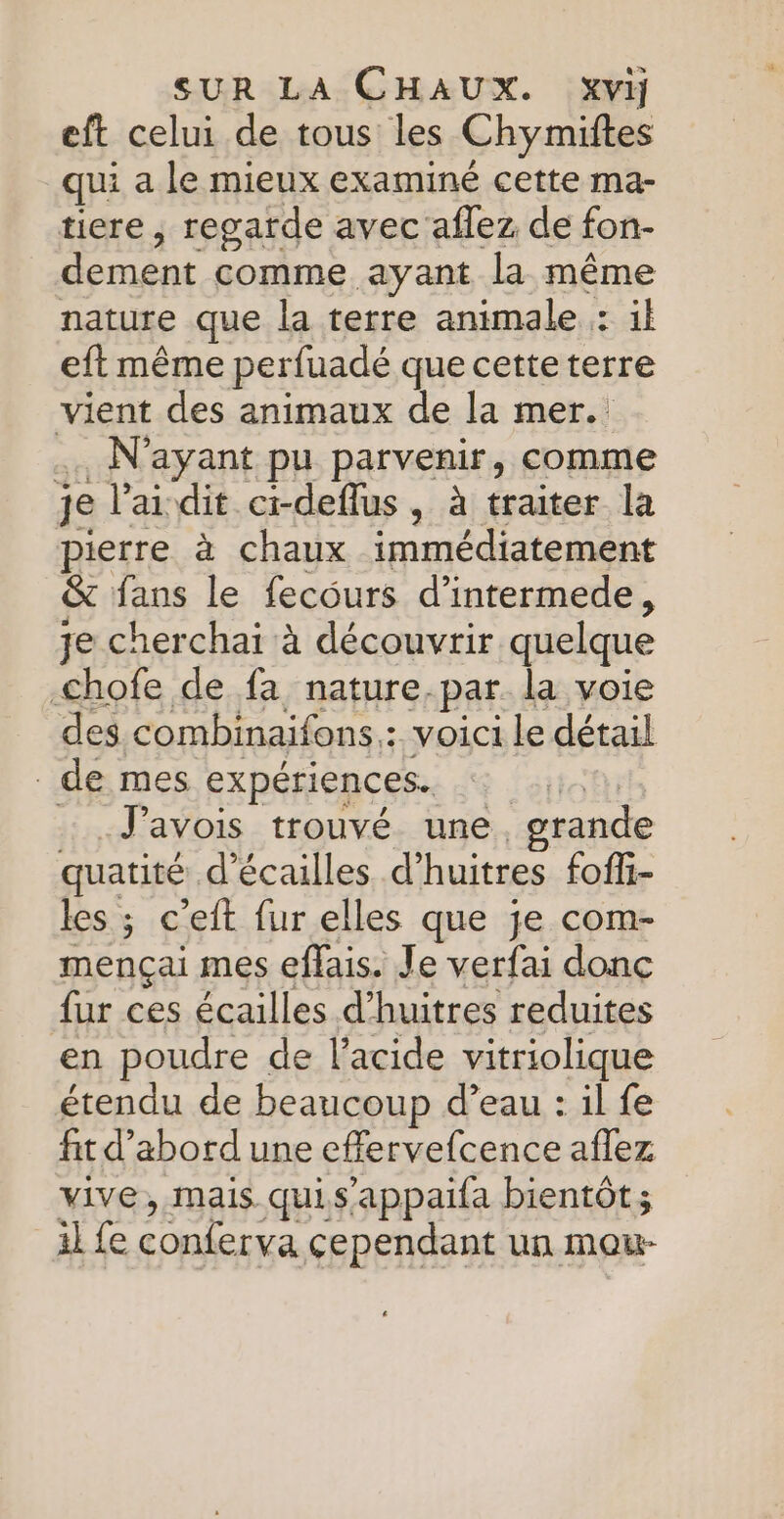 eft celui de tous les Chymiftes qui a le mieux examiné cette ma- tiere , regarde avec aflez de fon- dement comme ayant la même nature que la terre animale : il eft même perfuadé que cette terre vient des animaux de la mer. . N'ayant pu parvenir, comme je lai dit ci-deflus, à traiter la pierre à chaux immédiatement &amp; fans le fecours d’intermede, je cherchai à découvrir quelque chofe de fa nature.par la voie des. combinaifons : voici le détail . de mes expériences. | : .J'avois trouvé une grande quatité d’écailles d’huitres foffi- les ; c'eit fur elles que je com- mençai mes effais. Je verfai donc fur ces écailles d’huitres reduites en poudre de l'acide vitriolique étendu de beaucoup d’eau : il fe fit d’abord une effervefcence aflez vive, mais. quis’appaifa bientôt; il fe pl cependant un mou-