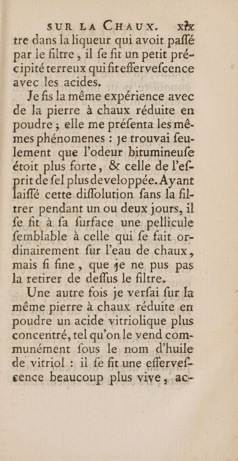 tre dans la liqueur qui avoit paflé par le filtre, il fe fit un petit pré- cipitéterreux quifiteflervefcence avec les acides, | Je fis la même expérience avec de la pierre à chaux réduite en poudre ; elle me préfenta les mé- mes phénomenes : je trouvai feu- lement que l'odeur bitumineufe étoit plus forte, &amp; celle de l’ef- prit de fel plusdeveloppée. Ayant laiflé cette diflolution fans la fil- trer pendant un ou deux jours, il fe fit à fa furface une pellicule femblable à celle qui fe fait or- dinairement fur l’eau de chaux, mais fi fine , que 4e ne pus pas la retirer de deflus le filtre. Une autre fois je verfai fur la même pierre à chaux réduite en poudre un acide vitriolique plus concentré, tel qu’on le vend com- munément fous le nom d'huile de vitriol : il fe fitume effervef- cence beaucoup plus vive , ac-