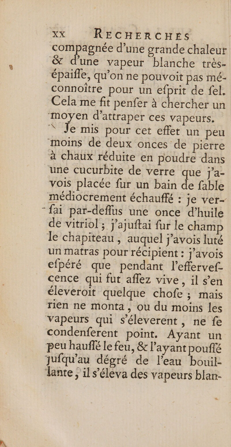 connoître pour un efprit de fel. Cela me fit penfer à chercher un vois placée fur un bain de fable fai par-deflus une once d'huile de vitriol ; j’ajuftai fur le champ un matras pour récipient : j’ayois efpéré que pendant l’effervef- cence qui fut aflez vive, il s’en éleveroit quelque chofe ; mais rien ne monta, ou du moins les vapeurs qui s'éleverent, ne fe peu hauffé le feu, &amp; l'ayant poufé juiqu’au dégré de l’eau bouil- s