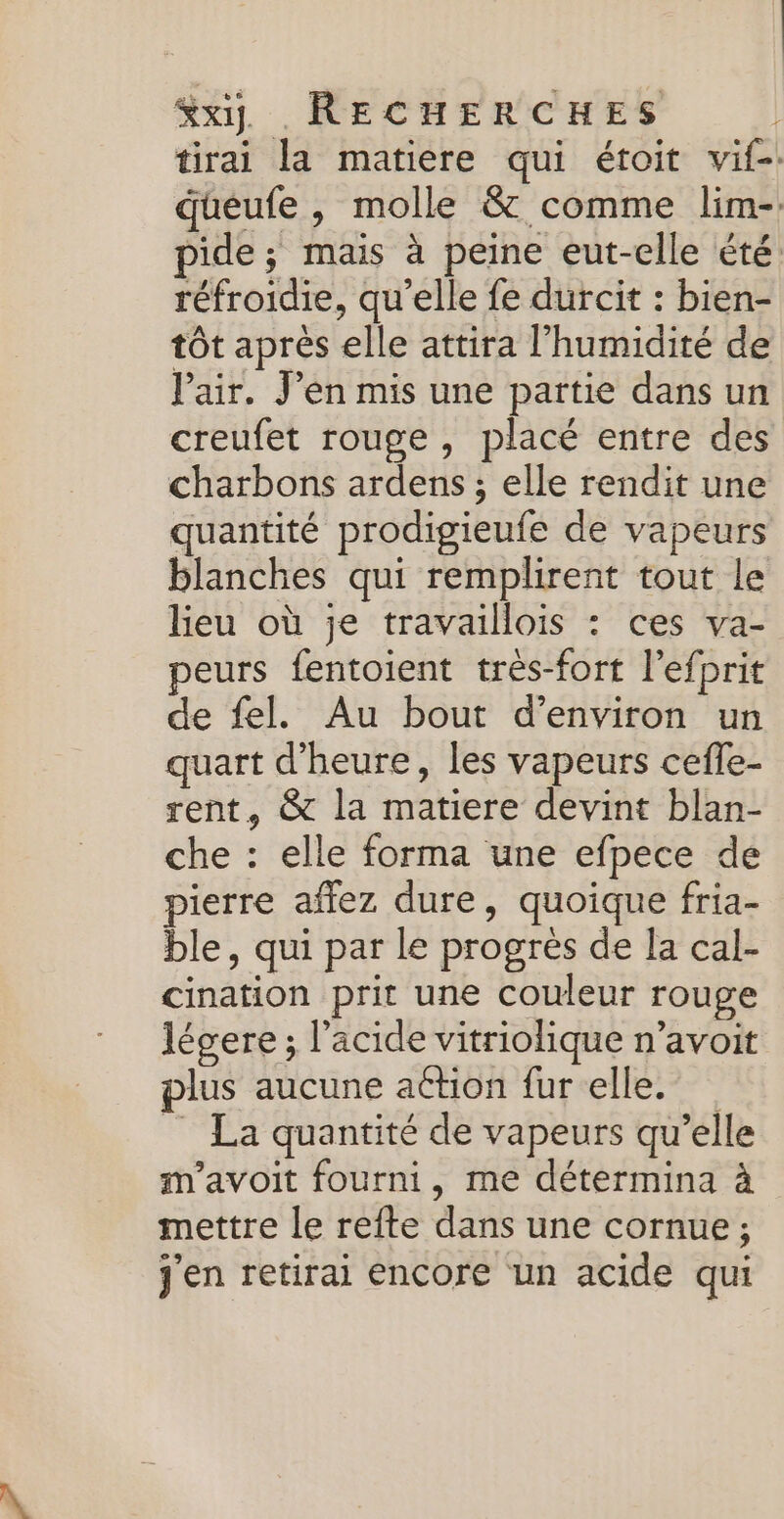 &amp;xy. RECHERCHES | tirai la matiere qui étoit vif-: queufe , molle &amp; comme lim-. pide; mais à peine eut-elle été réfroidie, qu’elle fe durcit : bien- tôt après elle attira l'humidité de lair. J'en mis une partie dans un creufet rouge , placé entre des charbons ardens ; elle rendit une quantité prodigieufe de vapeurs blanches qui remplirent tout le leu où je travaillois : ces va- peurs fentoient très-fort l’efprit de fel. Au bout d'environ un quart d'heure, les vapeurs cefle- rent, &amp; la matiere devint blan- che : elle forma une efpece de pierre affez dure, quoique fria- ble, qui par le progrès de la cal- cination prit une couleur rouge légere ; l’acide vitriolique n’avoit plus aucune action fur elle. _ La quantité de vapeurs qu’elle m'avoit fourni, me détermina à mettre le refte dans une cornue ; j'en retirai encore un acide qui