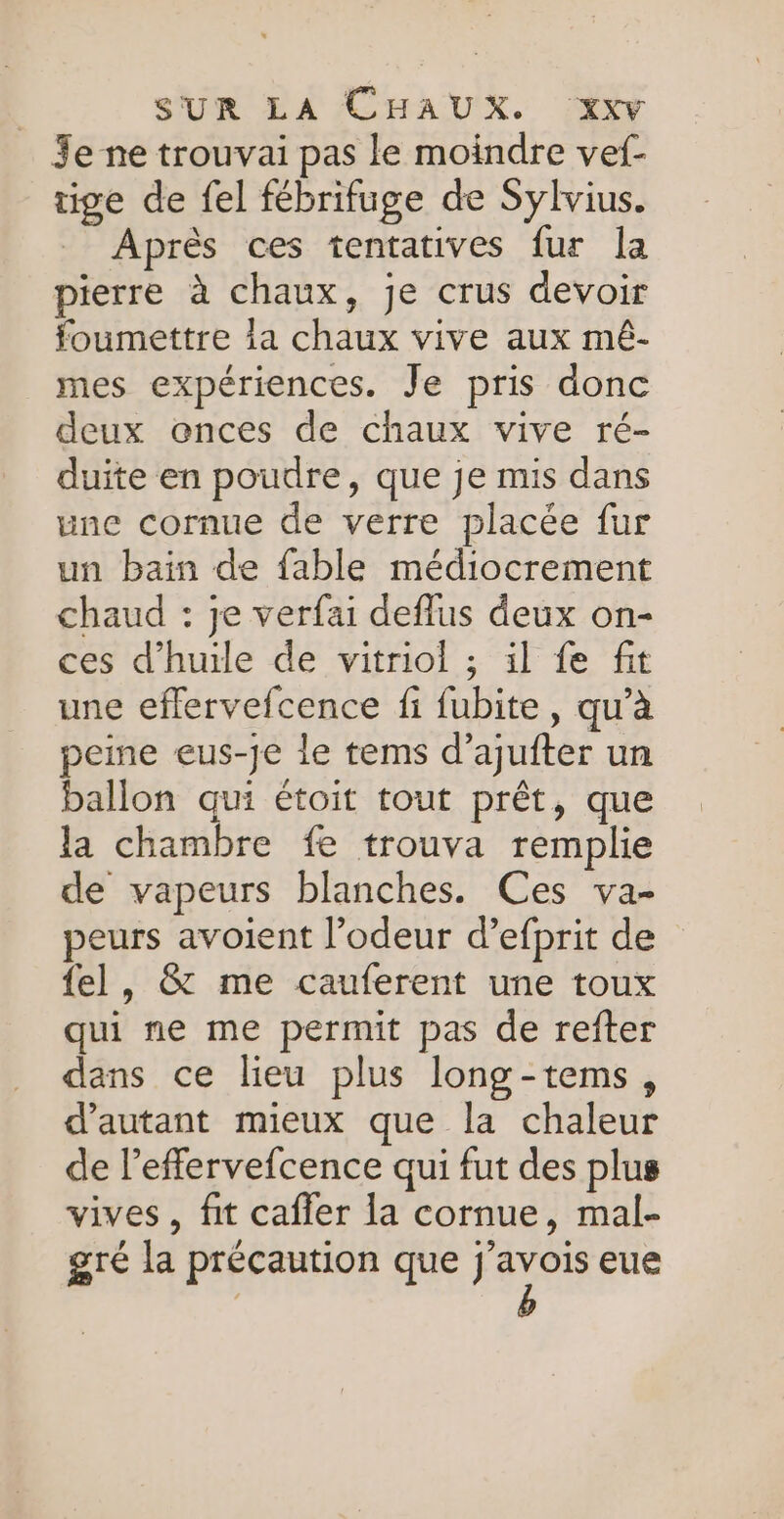 Je ne trouvai pas le moindre vef- tige de fel fébrifuge de Sylvius. Après ces tentatives fur la pierre à chaux, je crus devoir foumettre la chaux vive aux mêé- mes expériences. Je pris donc deux onces de chaux vive ré- duite en poudre, que je mis dans une cornue de verre placée fur un bain de fable médiocrement chaud : je verfai deflus deux on- ces d'huile de vitriol ; il fe fit une eflervefcence fi fubite, qu’à peme eus-je le tems d’ajufter un ballon qui étoit tout prêt, que la chambre fe trouva remplie de vapeurs blanches. Ces va- peurs avoient l'odeur d’efprit de fel, &amp; me cauferent une toux qui ne me permit pas de refter dans ce lieu plus long-tems, d'autant mieux que la chaleur de leffervefcence qui fut des plus vives, fit caffer la cornue, mal- gré la précaution que j'avois eue