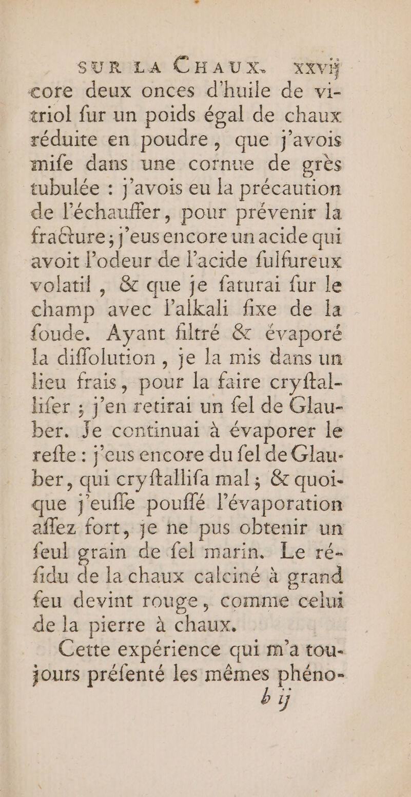 core deux onces d'huile de wvi- triol fur un poids égal de chaux réduite en poudre, que j’avois mife dans une cornue de grès tubulée : j’avois eu la précaution de l’échaufier, pour prévenir la fratture ; j'eusencore un acide qui avoit l'odeur de lacide fulfureux volatil , &amp; que je faturai fur le champ avec l’alkali fixe de Îa foude. Ayant filtré &amp; évaporé la diflolution , je la mis dans un lieu frais, pour la faire cryftal- hfer ; j’en retirai un fel de Glau- ber. Je continuai à évaporer le refte : j'eus encore du fel de Glau- ber, qui cryftallifa mal; &amp; quoi- que j'eufle pouffé l’évaporation aflez fort, je ne pus obtenir un feul grain de fel marin. Le ré- fidu de la chaux calciné à grand feu devint rouge, comme celui de la pierre à chaux. Cette expérience qui m'a tou- jours préfenté les mêmes phéno- by