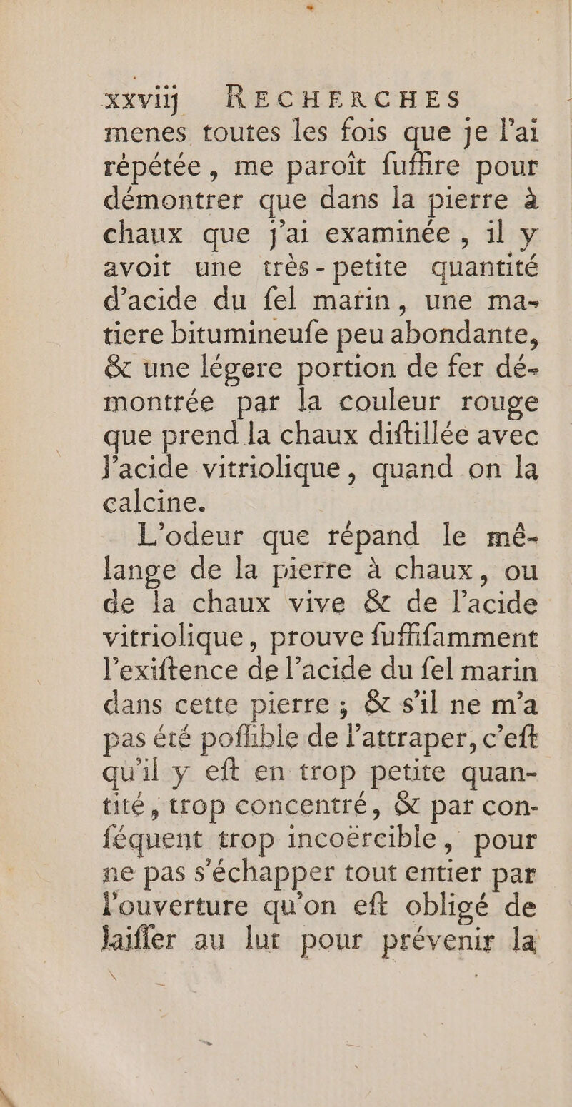 menes toutes les fois que je l'ai répétée, me paroit fufhre pour démontrer que dans la pierre à chaux que j'ai examinée , il y avoit une très-petite quantité d'acide du fel marin, une ma- tiere bitumineufe peu abondante, &amp; une légere portion de fer dé- montrée par la couleur rouge que prend la chaux diftillée avec l'acide vitriolique, quand on la calcine. | L'odeur que répand le mê- lange de la pierre à chaux, ou de la chaux vive &amp; de l'acide vitriolique, prouve fuffifamment l'exiftence de l’acide du fel marin dans cette pierre ; &amp; s'il ne m'a pas été pofhble de l’attraper, c’eft qu'il y eft en trop petite quan- tité, trop concentré, &amp; par con- féquent trop incoërcible, pour ne pas s'échapper tout entier par l'ouverture qu'on eft obligé de laifler au lut pour prévenir la \