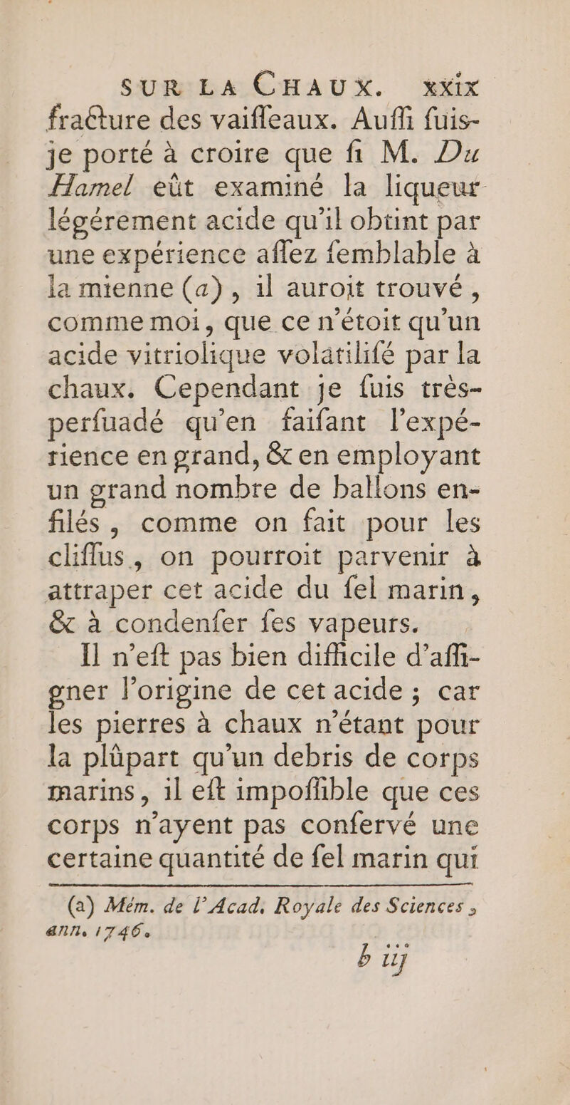 fraêture des vaifleaux. Aufñfi fuis- je porté à croire que fi M. Du Hamel eût examiné la liqueur légérement acide qu'il obtint par une expérience aflez femblable à la mienne (a), il auroit trouvé, comme moi, que ce n'étoit qu'un acide vitriolique volätilifé par la chaux. Cependant je fuis très- perfuadé qu'en faifant l’expé- tience en grand, &amp; en employant un grand nombre de ballons en- filés, comme on fait pour les cliffus, on pourroit parvenir à attraper cet acide du fel marin, &amp; à condenfer fes vapeurs. Il n’eft pas bien difficile d’afi- gner l’origine de cet acide ; car les pierres à chaux n'étant pour la plüpart qu’un debris de corps marins , 1l eit impoñfhble que ces corps n’ayent pas confervé une certaine quantité de fel marin qui (a) Mém. de l’ Acad, Royale des Sciences, AN le 17406 bij