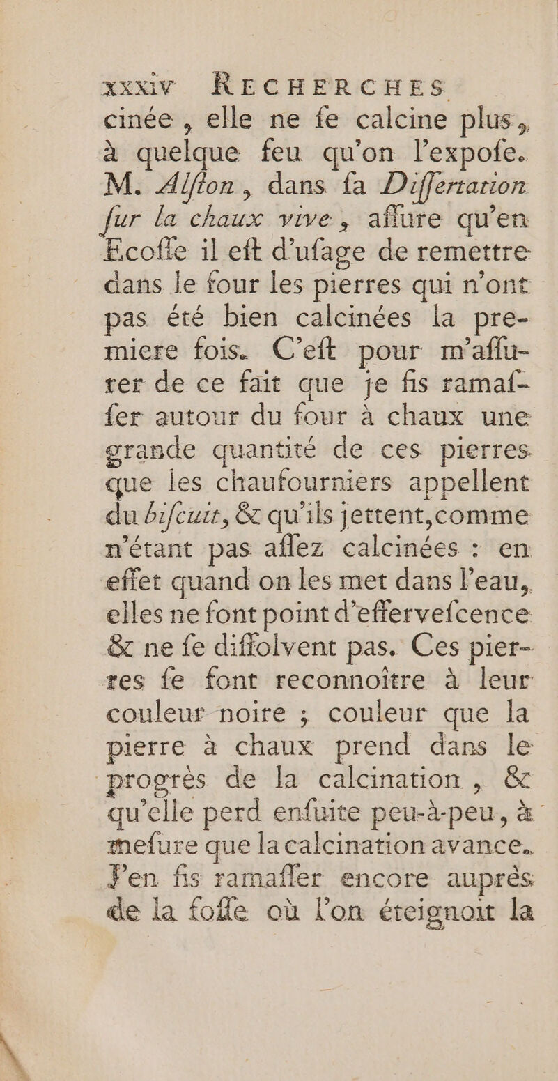 cinée , elle ne fe calcine plus, à quelque feu qu'on lexpofe. M. Alfion, dans fa Differtanion fur la chaux vive, aflure qu’en Ecofle il eft d’ufage de remettre dans le four les pierres qui n’ont pas été bien calcinées la pre- miere fois. C’eft pour m'aflu- rer de ce fait que je fis ramaf- fer autour du four à chaux une grande quantité de ces pierres. que les chaufourniers appellent du bzfcurr, &t qu'ils jettent,comme n'étant pas aflez calcinées : en effet quand on les met dans l'eau, elles ne font point d’efflervefcence & ne fe difiolvent pas. Ces pier- res fe font reconnoïtre à leur couleur noire ; couleur que la pierre à chaux prend dans le progrés de la calcination , & qu’elle perd enfuite peu-à-peu, à mefure que la calcination avance. Pen fs ramafler encore auprés de La fofle où l’on éteignoi la