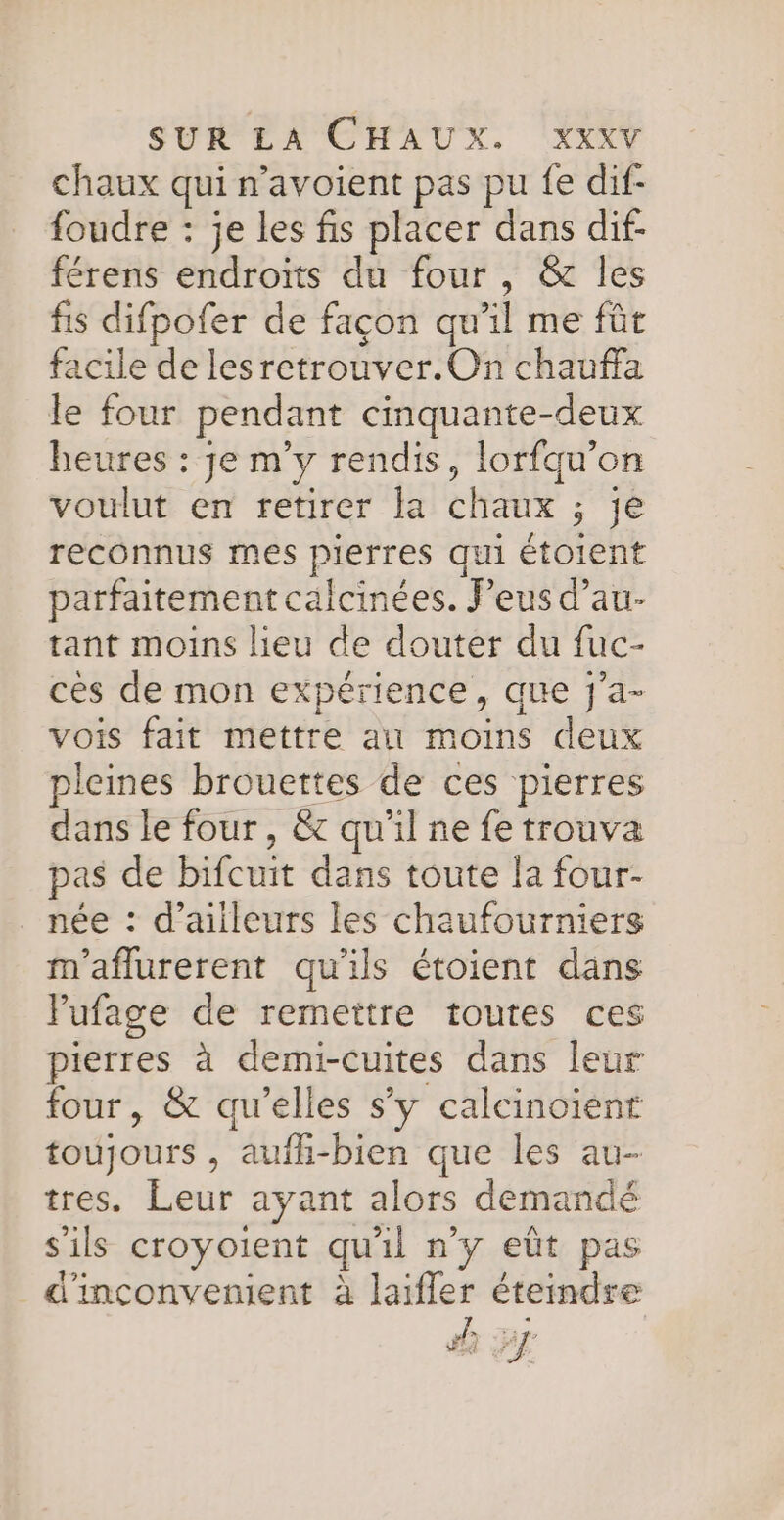 chaux qui n’avoient pas pu fe dif- foudre : je les fis placer dans dif- férens endroits du four, &amp; les fis difpofer de façon qu’il me fût facile de lesretrouver.On chauffa le four pendant cinquante-deux heures : je m'y rendis, lorfqu’on voulut en retirer la chaux ; je reconnus mes pierres qui étoient parfaitement calcinées. eus d’au- tant moins lieu de douter du fuc- ces de mon expérience, que j'a- vois fait mettre au moins deux pleines brouettes de ces pierres dans le four , &amp; qu'il ne fe trouva pas de bifcuit dans toute la four- née : d’ailleurs les chaufourniers m'aflurerent qu'ils étoient dans Fufage de remettre toutes ces pierres à demi-cuites dans leur four, &amp; qu’elles s’y calcinoient toujours , aufh-bien que les au- tres. Leur ayant alors demandé s'ils croyoient qu'il n'y eût pas d'inconvenient à laifler éteindre sh PJ