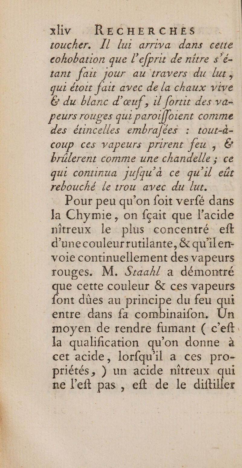toucher. Îl lui arriva dans cette cohobation que EF efprit de nître $’e- tant fait jour au travers du lur, ur étoit fait avec de la chaux vive 6 du blanc d'œuf, il fortit des va- peurs rouges qui ; paroiffotent comme des érincelles embrafées : tout-&amp;- brélerent comme une chandelle ; ce qui continua jufqu'à ce qu'il eût rebouché le trou avec du lur. Pour peu qu’on foit verfé dans Ja Chymie, on fçait que l'acide nitreux le plus concentré eft d’unecouleurrutilante, &amp; qu’ilen- voie continuellement Es vapeurs rouges. M. Sraahl à démontré que cette couleur &amp; ces vapeurs {ont dûes au principe du feu qui entre dans fa combinaifon. Un moyen de rendre fumant ( c’eft la qualification qu’on donne à cet acide, lorfqu'il a ces pro- priétés , ) un acide nitreux qui ne l’eft ds , eft de le diftiller _