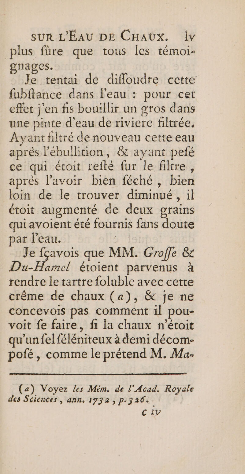 plus füre que tous les témoi- gnages. Je tentai de difloudre cette fubftance dans l'eau : pour cet effet j'en fis bouillir un gros dans une pinte d’eau de riviere filtrée. Ayant filtré de nouveau cette eau aprés l’ébullition, &amp; ayant pelé ce qui étoit refté fur le filtre, après l'avoir bien féché , bien loin de le trouver diminué, il étoit augmenté de deux grains qui avoient été fournis fans doute par l’eau. Je fçavois que MM. Groffe &amp; Du-Hamel étoient parvenus à rendre le tartre foluble avec cette crême de chaux (a), &amp; je ne concevois pas comment il pou- voit fe faire, fi la chaux n’étoit qu’un felféléniteux à demi décom- pofé, comme le prétend M. Ma- (a) Voyez les Mém. de l’Acad. Royale des Sciences , ann. 1732, p.326. C 2V