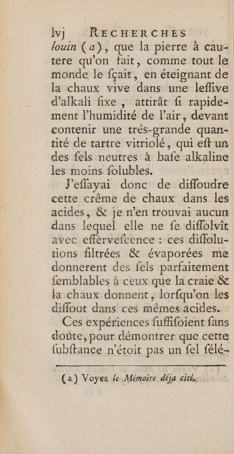 louin (a), que la pierre à cau- tere qu'on fait, comme tout le monde le fçait, en éteignant de la chaux vive dans une lefive d’alkali fixe , attirât fi rapide- ment l'humidité de lair, devant contenir une très-orande quan- tité de tartre vitriolé, qui eft un des fels neutres à bafe alkaline les moins folubles. | J'eflayai donc de difloudre cette crême de chaux dans les acides, &amp; je n’en trouvai aucun dans lequel elle ne fe diflolvit avec eflervefcence : ces diffolu- tions filtrées &amp; évaporées me donnerent des fels parfaitement femblables à ceux que la craie &amp;c a chaux donnent , lorfqu’on les diffout dans ces mêmes acides. : Ces expériences fuflifoient fans dote, pour démontrer que cette fubftance n’étoit pas un fel félé- | (a) Voyez le Mémoire, déja cités.