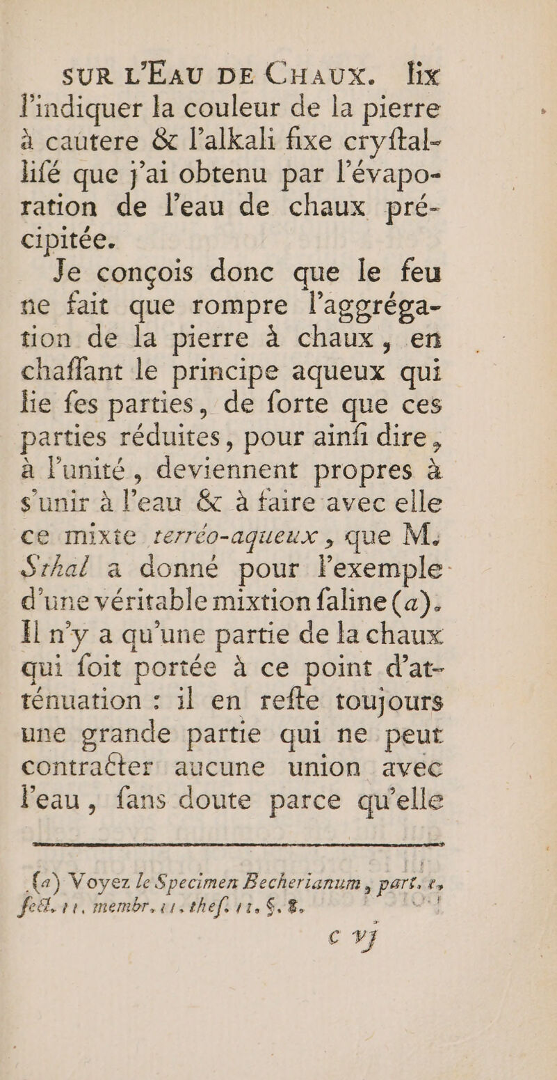 l'indiquer la couleur de la pierre à cautere &amp; l’alkali fixe cryftal- hifé que j'ai obtenu par l’évapo- ration de l’eau de chaux pré- cipitée. Je conçois donc que le feu ne fait que rompre l’'aggréga- tion de la pierre à chaux, en chaffant le principe aqueux qui lie fes parties, de forte que ces parties réduites, pour ainñ dire, à l'unité, deviennent propres à s'unir à l’eau &amp; à faire avec elle ce mixte rerréo-aqueux , que M. Sthal a donné pour Fexemple: d'une véritable mixtion faline (a). El n’y a qu'une partie de la chaux qui foit portée à ce point d’at- ténuation : il en refte toujours une grande partie qui ne peut contracter aucune union avec l'eau, fans doute parce qu’elle (a) Voyez le Specimen Becherianum, part.r, fe. 1e, membr.srsthefs re, 8, Cri € V}