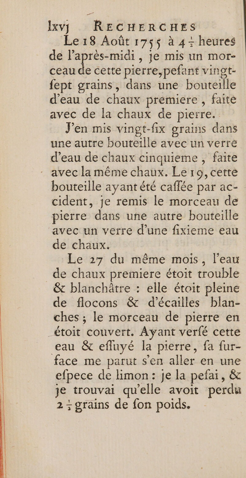 Le 18 Août 175$ à 4 - heures de l'après-midi , je mis un mor- ceau de cette pierre,pefant vingt- fept grains, dans une bouteille d'eau de chaux premiere , faite avec de la chaux de pierre. Pen mis vingt-fix grains dans une autre bouteille avec un verre d’eau de chaux cinquieme , faite avec la même chaux. Le ro, cette bouteille ayant été caflée par ac- cident, je remis le morceau de pierre dans une autre bouteille avec un verre d’une fixieme eau de chaux. Le 27 du même mois, l’eau de chaux premiere étoit trouble &amp; blanchätre : elle étoit pleine de flocons &amp; d’écailles blan- ches ; le morceau de pierre en _étoit couvert. Ayant verfé cette eau &amp; efluyé la pierre, fa fur- face me parut s’en aller en une efpece de hmon : je la pefai, &amp; je trouvai qu'elle avoit perdu 2; grains de fon poids.