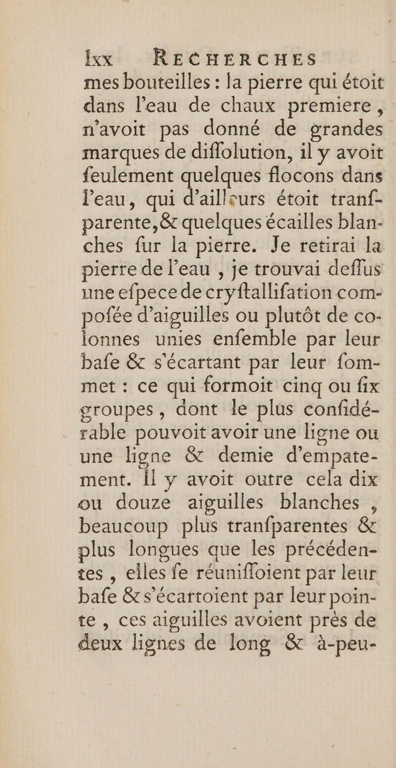mes bouteilles : la pierre qui étoit dans l’eau de chaux premiere, n’avoit pas donné de grandes marques de diflolution, il y avoit feulement quelques flocons dans l’eau, qui d’ailleurs étoit tranf- parente,&amp; quelques écailles blan- ches fur la pierre. Je retirai la pierre de l’eau , je trouvai deflus une efpece de cryftallifation com- pofée d’aiguilles ou plutôt de co:- lonnes unies enfemble par leur bafe &amp; s'écartant par leur fom- met : ce qui formoit cinq ou fix groupes, dont le plus confidé- rable pouvoit avoir une ligne ou une ligne &amp; demie d’empate- ment. Îl y avoit outre cela dix ou douze aiguilles blanches , beaucoup plus tranfparentes &amp; plus longues que les précéden- tes , elles fe réunifloient par leur bafe &amp; s’écartoient par leur poin- te , ces aiguilles avoient près de deux lignes de long &amp; à-peu-