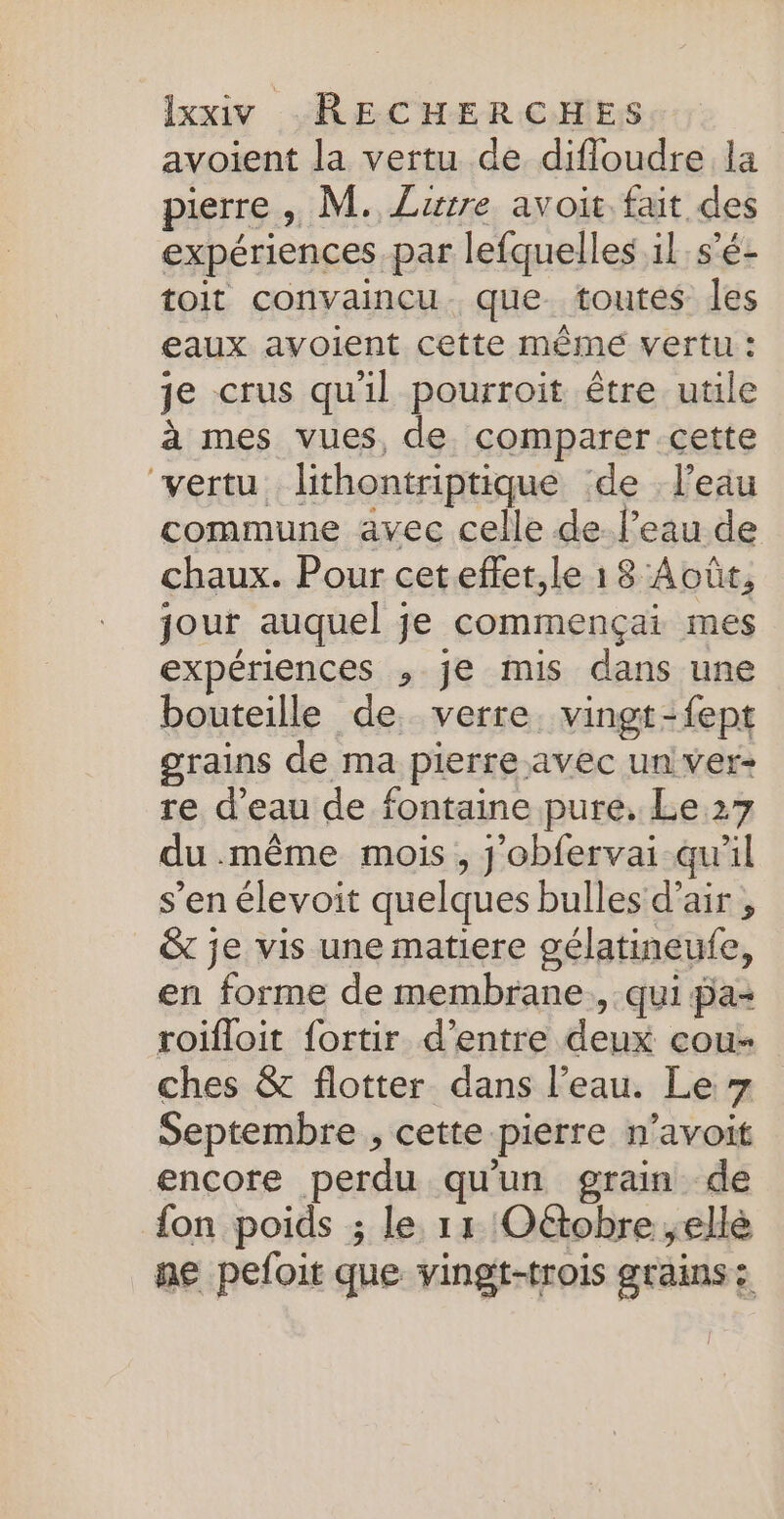 avoient la vertu de difloudre la pierre , M. Lurre avoit fait des expériences par lefquelles il s'é- toit convaincu. que toutes les eaux avoient cette même vertu : je crus qu'il pourroit être utile à mes vues, de. comparer cette vertu lithontriptique de l’eau commune avec celle de. l’eau de chaux. Pour ceteffer,le 1 8 Août, jour auquel je commençai mes expériences , je mis dans une bouteille de, verre. vingt-fept grains de ma pierre avec un ver- re d’eau de fontaine pure, Le 27 du .même mois, j'obfervai qu'il s’en élevoit quelques bulles d’air , &amp; je vis une matiere gélatineufe, en forme de membrane, qui pa+ roifloit fortir d’entre deux cou- ches &amp; flotter dans l’eau. Le 7 Septembre , cette pierre n’avoit encore perdu qu'un grain de fon poids ; le 11 Oëtobre ;ellé ne pefoit que vingt-trois grains: