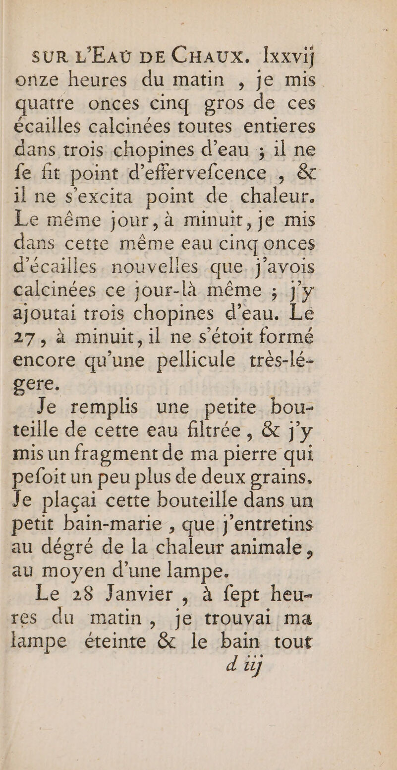 onze heures du matin , je mis quatre onces cinq gros de ces écailles calcinées toutes entieres dans trois chopines d’eau ; 1l ne fe fit point d’effervefcence , &amp; il ne s’excita point de chaleur. Le même jour, à minuit,je mis dans cette même eau cinq onces d'écailles. nouvelles que. j'avois calcinées ce jour-là même ; j'y ajoutai trois chopines d’eau. Le 27, à minuit, il ne s'étoit formé encore qu'une pellicule très-lé- gere. | Je remplis une petite bou- teille de cette eau filtrée, &amp; j'y mis un fragment de ma pierre qui pefoit un peu plus de deux grains, Je plaçai cette bouteille dans un petit bain-marie , que j'entretins au dégré de la chaleur animale, au moyen d’une lampe. Le 28 Janvier , à fept heu- res du matin, je trouvai ma lampe éteinte &amp; le bain tout d'ij
