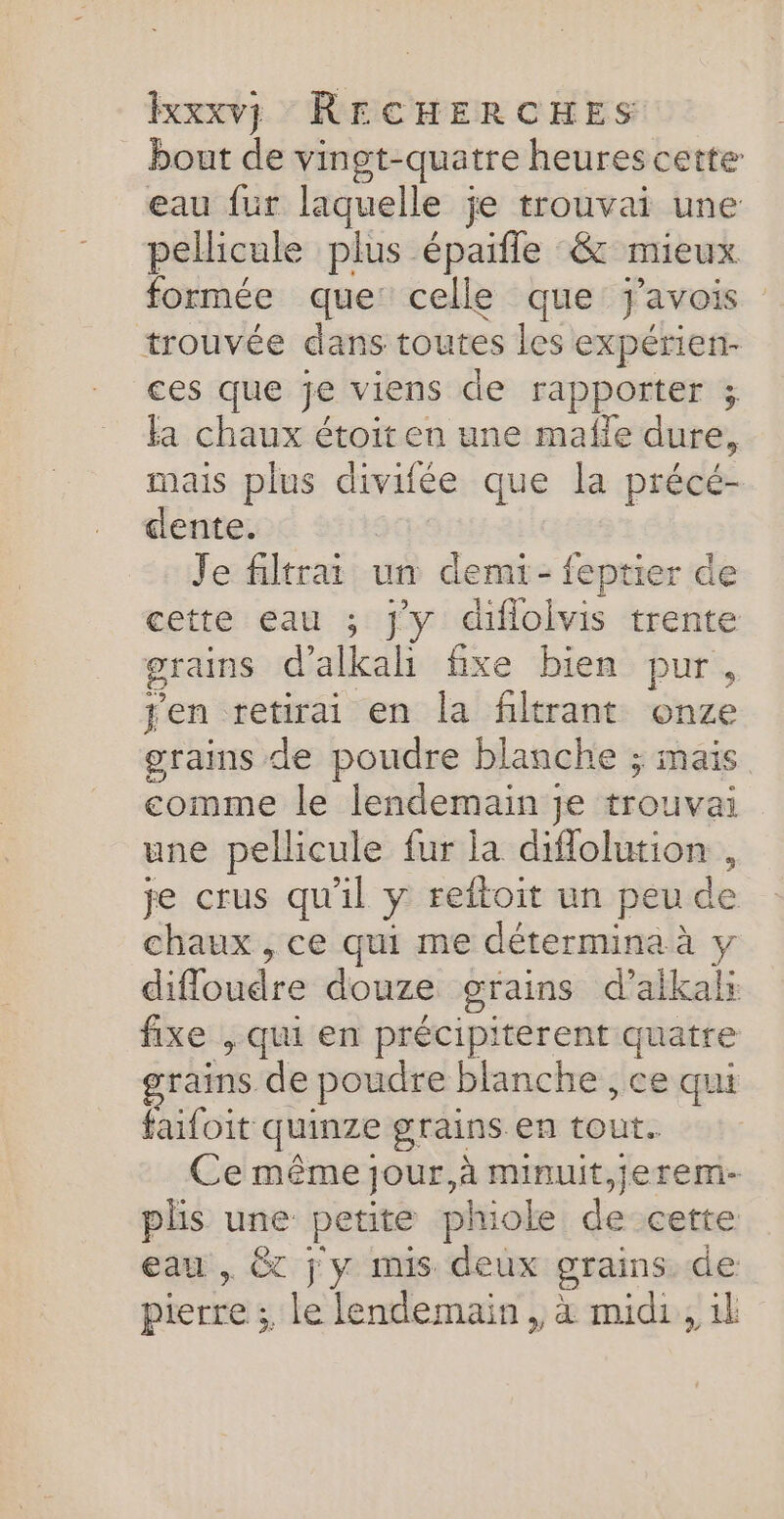 bout de vingt-quatre heures cette eau fur laquelle je trouvai une pellicule plus épaifle :&amp; mieux formée que: celle que j'avois trouvée dans toutes les expérien- ces que je viens de rapporter ; la chaux étoiten une mafle dure, mais plus divifée que la précé- cente. Je filtrai un demi-feptier de cette eau ; jy diflolvis trente grains d’ alkali fixe bien pur, jen retirai en la filtrant onze grains de poudre blanche ; mais comme le lendemain je rouuei une pellicule fur la diflolution , je crus qu'il y reftoit un peu de chaux , ce qui me détermina à y difloudre douze grains d’aikal: fe , qui en précipiterent quatre grains de poudre blanche , ce qui faifoit quinze grains en tout. Ce même jour, à minuit,jerem- plis une ane phiole descetre eau , &amp;T j y mis deux grains de pierre ; le lendemain, à midi, 1l