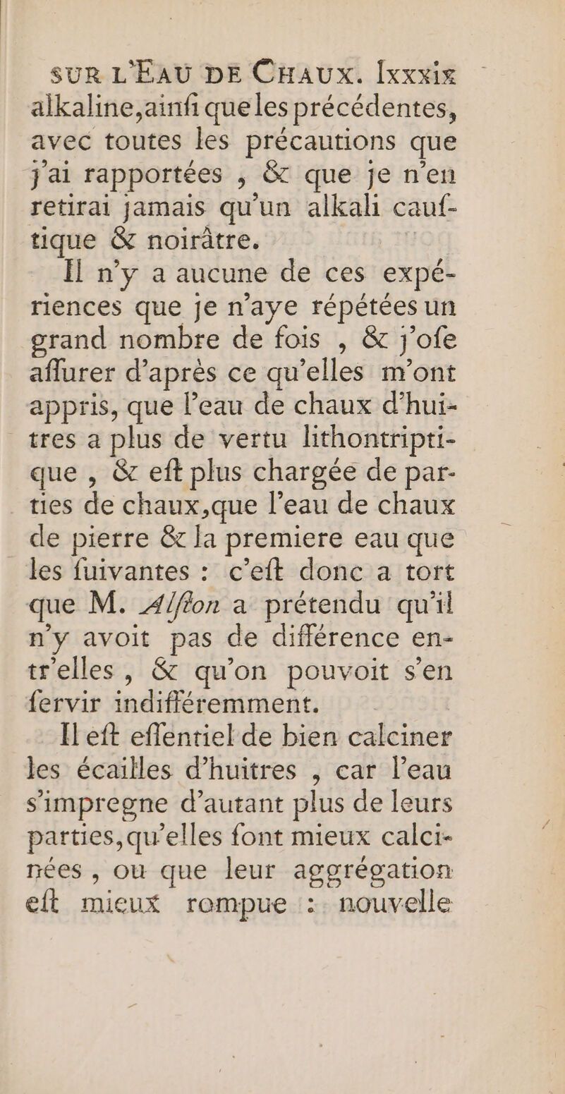alkaline,ainf que les précédentes, avec toutes les précautions que j'ai rapportées , &amp;t que je n'en retirai jamais qu'un alkah cauf- tique &amp; noirâtre. Ïl n’y a aucune de ces expé- riences que je n'aye répétées un grand nombre de fois , &amp; j'ofe aflurer d’après ce qu'elles n’ont appris, que l’eau de chaux d’hui- tres a plus de vertu lithontripti- que , &amp; eft plus chargée de par- ties de chaux,que l’eau de chaux de pierre &amp; la premiere eau que les fuivantes : c’eft donc a tort que M. Alfion a prétendu qu'il n'y avoit pas de différence en- trelles, &amp; qu'on pouvoit s’en fervir indifléremment. H eft eflentiel de bien calciner les écailles d’huitres , car l’eau simpregne d'autant plus de leurs parties,qu'elles font mieux calci- nées , ou que leur aggrégation eft mieux rompue :. nouvelle