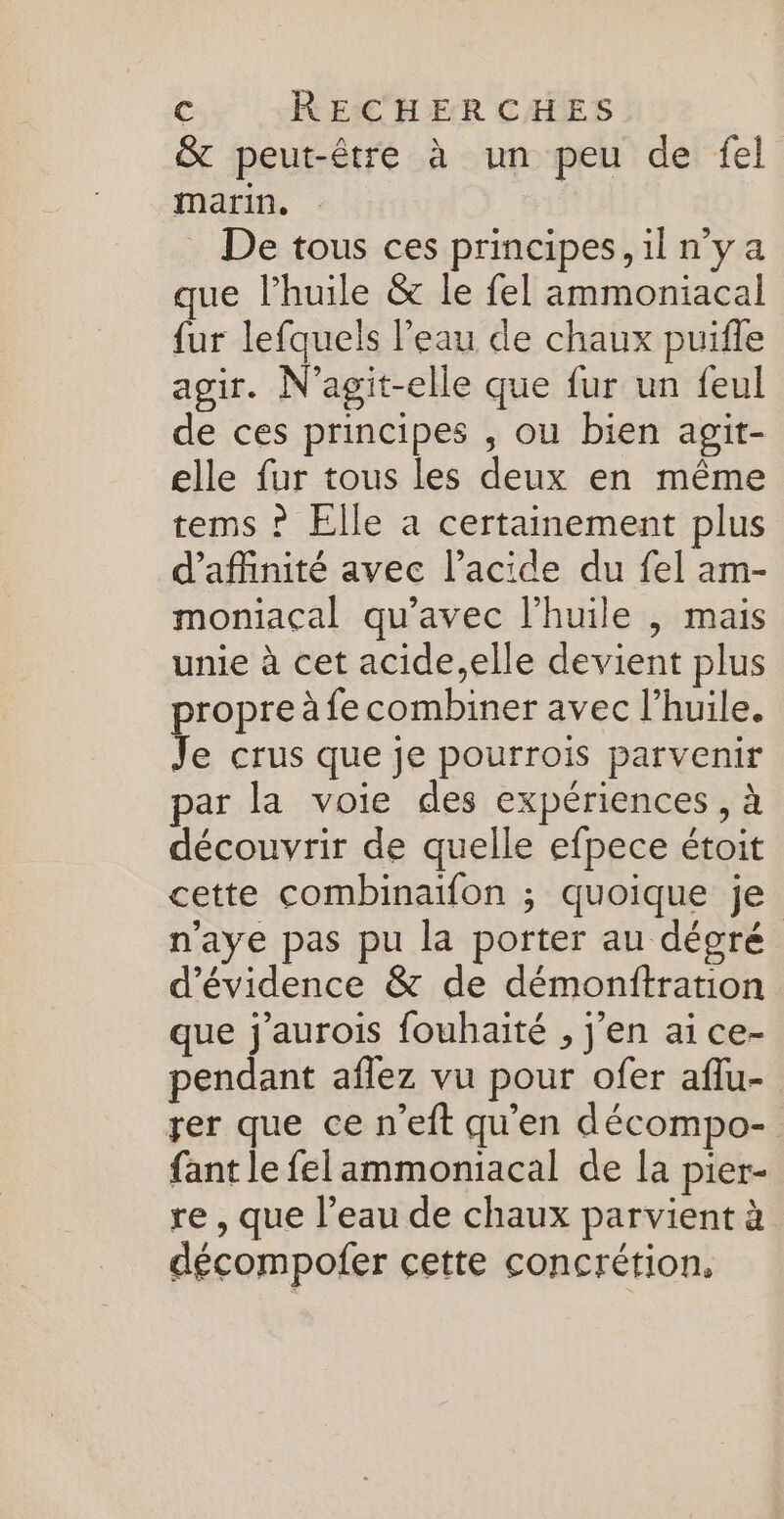 &amp; peut-être à un peu de fel marin, De tous ces principes, il nya que l'huile &amp; le fel ammoniacal fur lefquels l'eau de chaux puifle agir. N’agit-elle que fur un feul de ces principes , ou bien agit- elle fur tous les deux en même tems ? Elle a certainement plus d’affinité avec l'acide du fel am- moniacal qu'avec l'huile , mais unie à cet acide,elle devient plus propre à fe combiner avec l'huile. Je crus que je pourrois parvenir par la voie des expériences, à découvrir de quelle efpece étoit cette combinaifon ; quoique je n’aye pas pu la porter au dégré d’évidence &amp; de démonftration que j'aurois fouhaité , j'en ai ce- pendant aflez vu pour ofer aflu- rer que ce n’eft qu'en décompo- fant le felammoniacal de la pier- re , que l’eau de chaux parvient à décompofer cette concrétion,