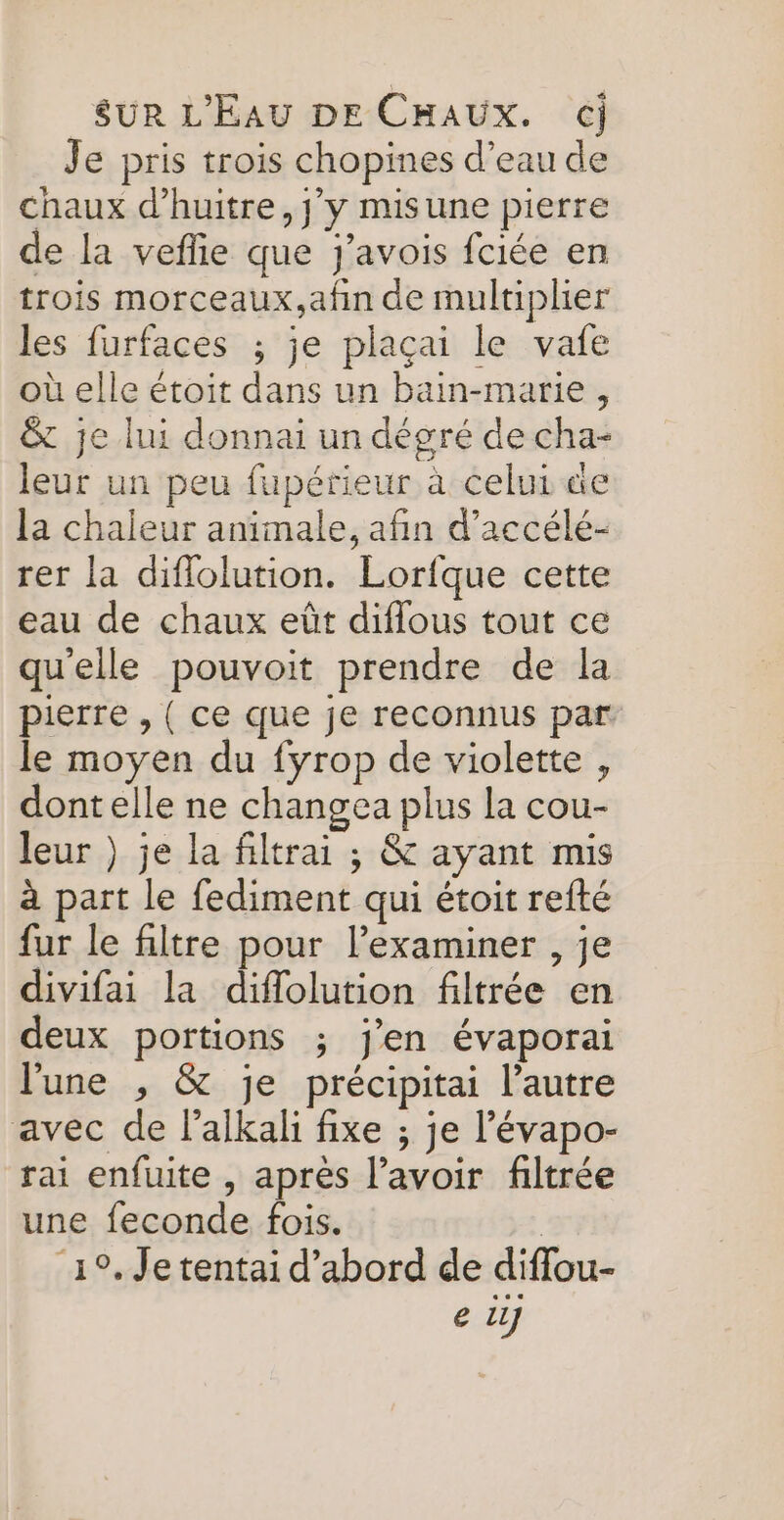 Je pris trois chopines d’eau de chaux d’huitre, jy misune pierre de la veflie que j’avois fciée en trois morceaux,afin de multiplier les furfaces ; je plaçai le vafe où elle étoit dans un bain-marie, &amp; je lui donnai un dégré de cha- leur un peu fupérieur à celui de la chaleur animale, afin d’accélé- rer la diflolution. Lorfque cette eau de chaux eût diffous tout ce quelle pouvoit prendre de la pierre , ( ce que je reconnus par. le moyen du fyrop de violette , dont elle ne changea plus la cou- leur } je la filtrai ; &amp; ayant mis à part le fediment qui étoit refté fur le filtre pour lexaminer , je divifai la diflolution filtrée en deux portions ; j'en évaporai l'une , &amp; je précipitai l’autre avec de lalkali fixe ; je l’évapo- rai enfuite , après l'avoir filtrée une feconde fois. : 19. Je tentai d’abord de diflou- e Lu]