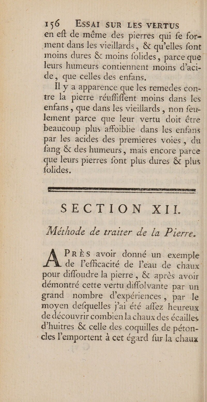 en eft de même des pierres qui fe for- ment dans les vieillards, &amp; qu’elles font moins dures &amp; moins folides, parce que leurs humeurs contiennent moins d’aci- de, que celles des enfans. Il y a apparence que les remedes con- tre la pierre réuffifflent moins dans les enfans , que dans les vieillards , non feu- lement parce que leur vertu doit étre beaucoup plus affoiblie dans les enfans par les acides des premieres voies, du fang &amp;t des humeurs, mais encore parce que leurs pierres font plus dures &amp; plus {olides, Mérhode de traiter de la Pierre. mer avoir donné un exemple de Pefficacité de l’eau de chaux pour difloudre la pierre , &amp; après avoir démontré cette vertu diffolvante par un grand nombre d’expériences, par le moyen defquelles j'ai été aflez heureux de découvrir combien la chaux des écailles d’huitres &amp; celle des coquilles de péton- cles emportent à cet égard fur la chaux