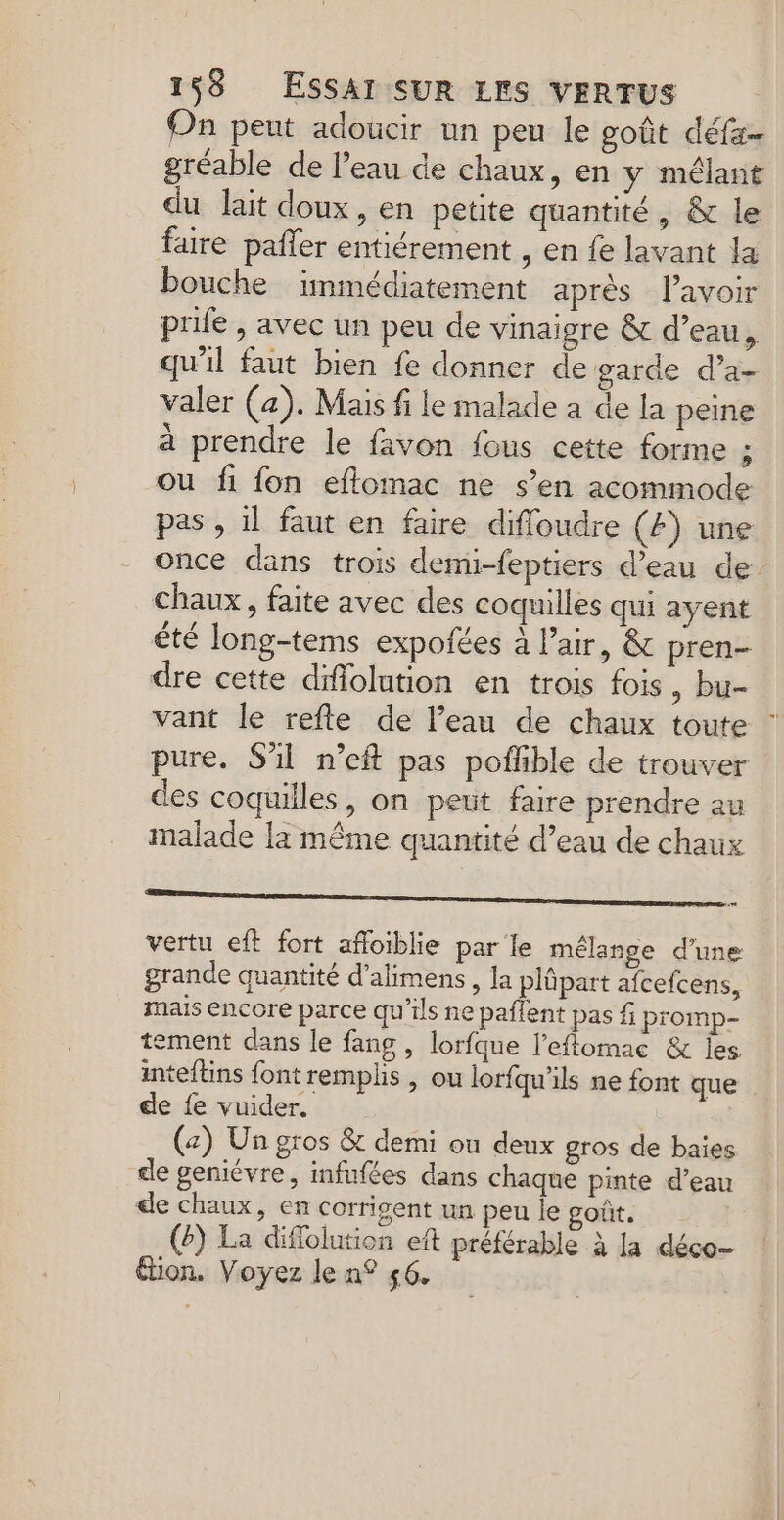 On peut adoucir un peu le goût défz- gréable de l’eau de chaux, en y mélant du lait doux, en petite quantité, &amp; le faire pafñler entiérement , en fe lavant la bouche immédiatement aprés l'avoir prife , avec un peu de vinaigre &amp;t d’eau, qu'il faut bien fe donner de garde d’a- valer (a). Mais fi le malade a de la peine à prendre le favon fous cette forme ; ou fi fon eflomac ne s’en acommode pas , il faut en faire difloudre (4) une once dans trois demi-feptiers d’eau de: chaux, faite avec des coquilles qui ayent êté long-tems expofées à Pair, &amp; pren- dre cette difiolution en trois fois , bu- vant le refle de l’eau de chaux toute pure. S'il n’eft pas poffible de trouver des coquilles, on peut faire prendre au malade la même quantité d’eau de chaux RO ER OR ENTS ERERNS vertu eft fort afloiblie par le mélange d'une grande quantité d’alimens, la plüpart afcefcens, mais encore parce qu’ils ne paflent pas f promp- tement dans le fans , lorfque l’eflomac &amp; les inteftins font remplis, ou lorfqu'ils ne font que . de fe vuider. (z) Un gros &amp; demi ou deux gros de baies de geniévre, infufées dans chaque pinte d’eau de chaux, en corrigent un peu le goût. (2) La difloiution eft préférable à la déco- ion. Voyez le n° 56.