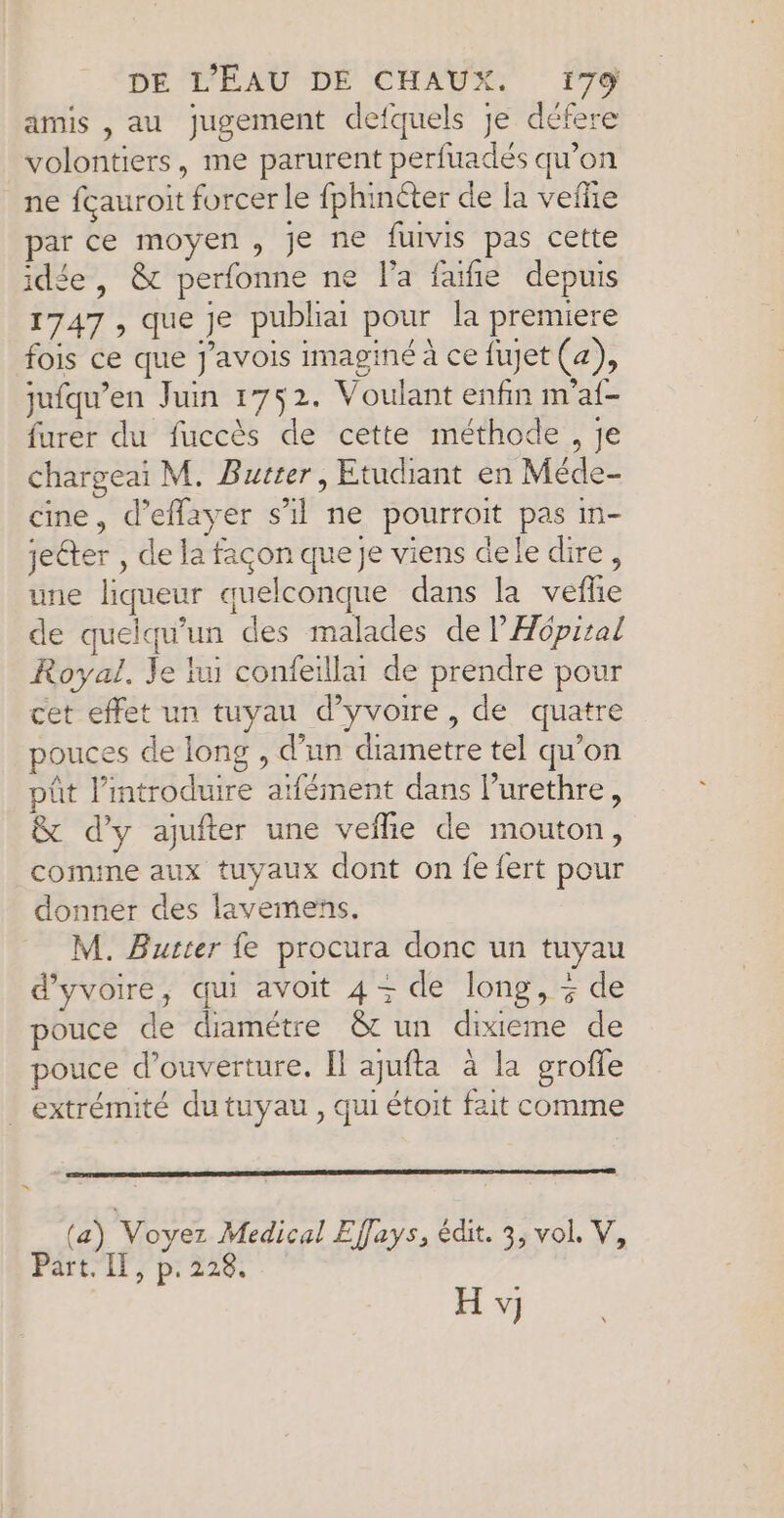 amis , au jugement defquels je défere volontiers, me parurent perfuadés qu’on ne fçauroit forcer le fphinéter de la vefiie par ce moyen, je ne furvis pas cette idée, &amp; perfonne ne l’a faifie depuis 1747 , que je publia pour la premiere fois ce que J’avois imaginé à ce fujet (4), jufqu’en Juin 1752. Voulant enfin m'af- furer du fuccès de cette méthode , je chargeai M. Burter, Etudiant en Méde- cine, d’eflayer s'il ne pourroit pas in- jeéter , de la façon que je viens dele dire, une liqueur quelconque dans la vefle de quelqu'un des malades de l'Hôpital Royal. Je lu confeaillu de prendre pour cet effet un tuyau d’yvoire, de quatre pouces de long , d’un diametre tel qu’on ût lintroduire atfément dans l’urethre, &amp; d'y aufter une veñie de mouton, comine aux tuyaux dont on fe fert pour donner des lavemens. M. Buster fe procura donc un tuyau d'yvoire, qui avoit 4- de long, + de pouce de diamétre &amp;t un dixieme de pouce d'ouverture, Il ajufta à la grofle extrémité du tuyau , qui étoit fait comme (a) Voyez Medical Efays, édit. 3, vol. V, Part. Il, p.228.