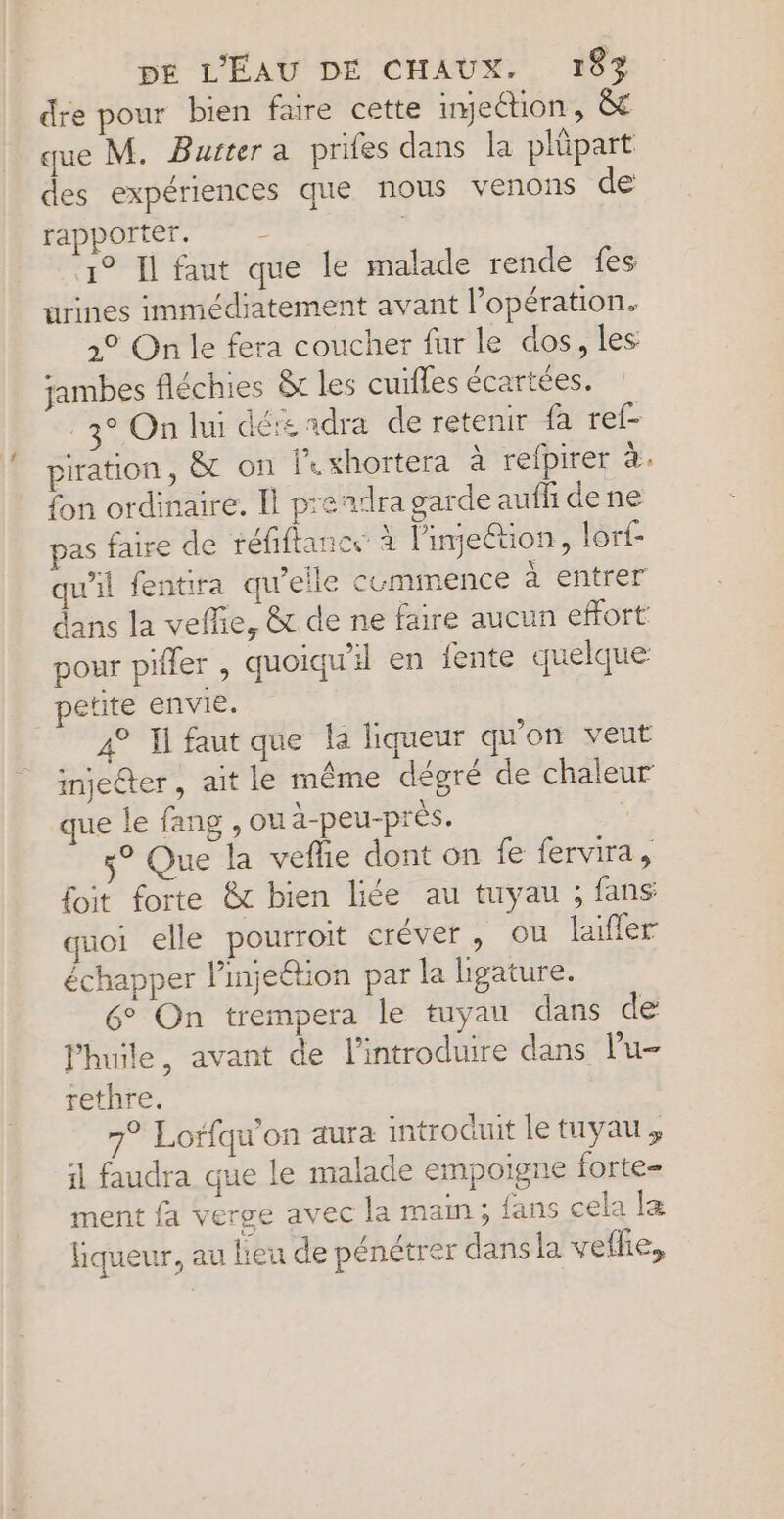 dre pour bien faire cette imection, &amp;£ des expériences que rapporter. # 1° Il faut que le nous venons de malade rende fes jambes fléchies &amp;t les cuifles écartées. | petite envie. que le fang , ou à-peu -près e 6° On trempera le tuyau dans de rethre. 7° Lorfqu'on aura introduit le tuyau ,