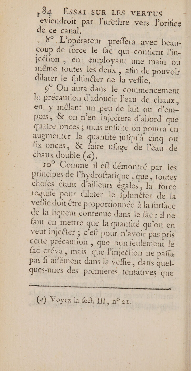 eviendroit par. l'urethre vers lorifice de ce canal, | 8”. L'opérateur preffera avec beau- coup de force le fac qui contient l’in- jeétion , en employant une main ou même toutes les deux , afin de pouvoir dilater le fphinéter de la veflie, 9° On aura dans le commencement la précaution d’adoucir Peau de chaux à en y mélant un peu de lait ou d’em- pois, &amp; on n’en injectera d'abord que quatre onces ; mais enfuite on pourra en augmenter la quantité jufqu’à cinq ou fix onces, &amp; faire ufage de l’eau de chaux double (a), 10° Comme il eft démontré par les principes de l’hydroftatique , que, toutes chofes étant d’ailleurs égales, la force requife pour dilater le fbhinéter de la veflie doit être proportionnée À la furface de la liqueur contenue dans le fac : il ne faut en mettre que la quantité qu'on en veut injecter ; c’eft pour n'avoir pas pris cette précaution , que non feulement le fac créva, mais que l’injeétion ne paña pas fi aifément dans la veflie, dans quel- ques-unes des premieres tentatives que en ee (z) Voyez la fe, IIT, n° 2r. c