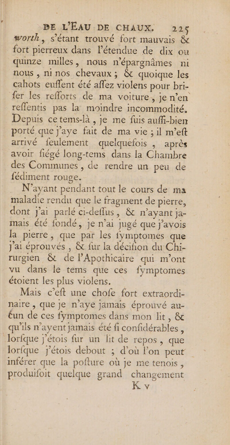 worth, s'étant trouvé fort mauvais &amp; fort pierreux dans létendue de dix ou qunze milles, nous n’épargnâmes ni nous , m1n0s chevaux ; &amp; quoique les cahots euflent été aflez violens pour bri- fer les reflorts de ma voiture, je n’en reffentis pas la moindre incommodité. Depuis cetems-là, je me fuis auffi-bien porté que J'aye fait de ma vie ; il m’eft arrivé feulement quelquefois , après avoir fiégé long-tems dans la Chambre des Communes , de rendre un peu de fédiment rouge. N’avant pendant tout le cours de ma maladie rendu que le fragment de pierre, dont j'ai parlé ci-deflus, &amp; n'ayant ja mais été fondé, je n'ai jugé que j’avois R pierre, que par les fymptomes que J'ai éprouvés , &amp; fur la décifñion du Chi- rurgien &amp; de lApothicaire qui m'ont vu dans le tems que ces fÿmptomes étoient les plus violens. Mais c’eft une chofe fort extraordi- naire , que Je n'aye Jamais éprouvé au- €un de ces fymptomes dans mon lit, &amp; _ qu'ils n’ayent jamais été fi confidérables, lorfque j'étois fur un lit de repos, que lorfque j'étois debout ; d’où l’on peut inférer que la pofture où je me tenois, produifoit quelque grand changement K v