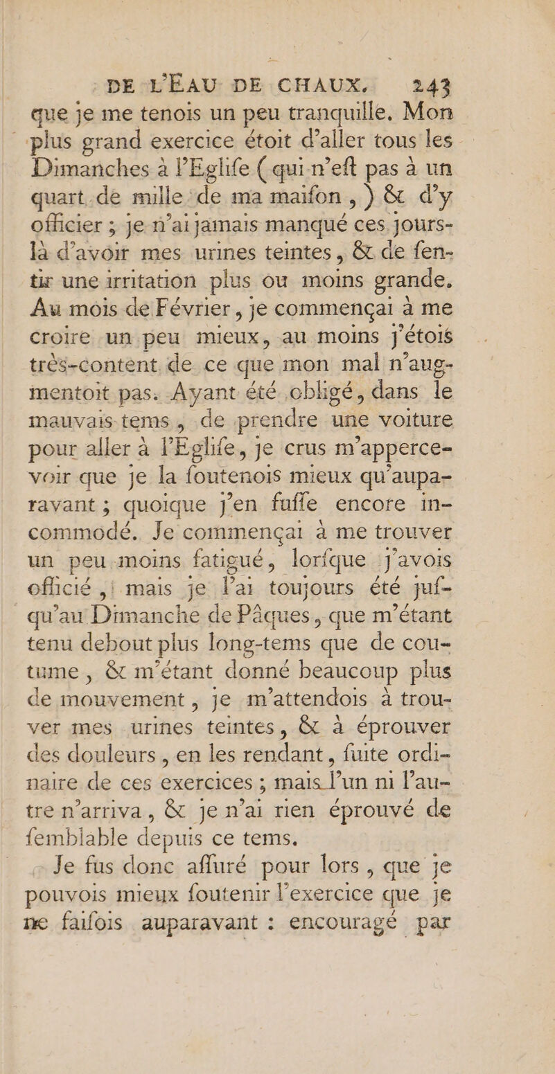 que je me tenois un peu tranquille. Mon plus grand exercice étoit d’aller tous les Dimanches à l'Eglife (qui-n’eft pas à un quart .de mille de ma maïfon ,) &amp; d'y officier ; je n'ai jamais manqué ces. Jjours- là d’avoir mes urines teintes , &amp; de fen- tir une irritation plus ou moins grande, Au mois de Février, je commençai à me croire un peu mieux, au MOINS j'étois trés-content. de ce que mon mal n’aus- mentoit pas. Ayant été obligé, dans le mauvais tems, de prendre une voiture pour aller à l’'Eglife, je crus m apperce- voir que je la foutenois mieux qu'aupa- ravant ; quoique J'en fufle encore in- commodé. Je commençai à me trouver un peu moins fatigué, lorfque J'avois oflicié ,i mais je Pai toujours été juf- qu'au Dinaaehe de Pâques, que m'étant tenu debout plus long-tems que de cou- tume , &amp; m'étant donné beaucoup plus de mouvement , je m’attendois à trou- ver mes urines teintes, &amp; à éprouver des douleurs , en les rendant, fuite ordi- naire de ces exercices ; mais l’un ni l’au- tre n’arriva, &amp; je n’ai rien éprouvé de femblable depuis ce tems. Je fus donc afluré pour lors , que je pouvois mieux foutenir l'exercice que je we fafois auparavant : encouragé par