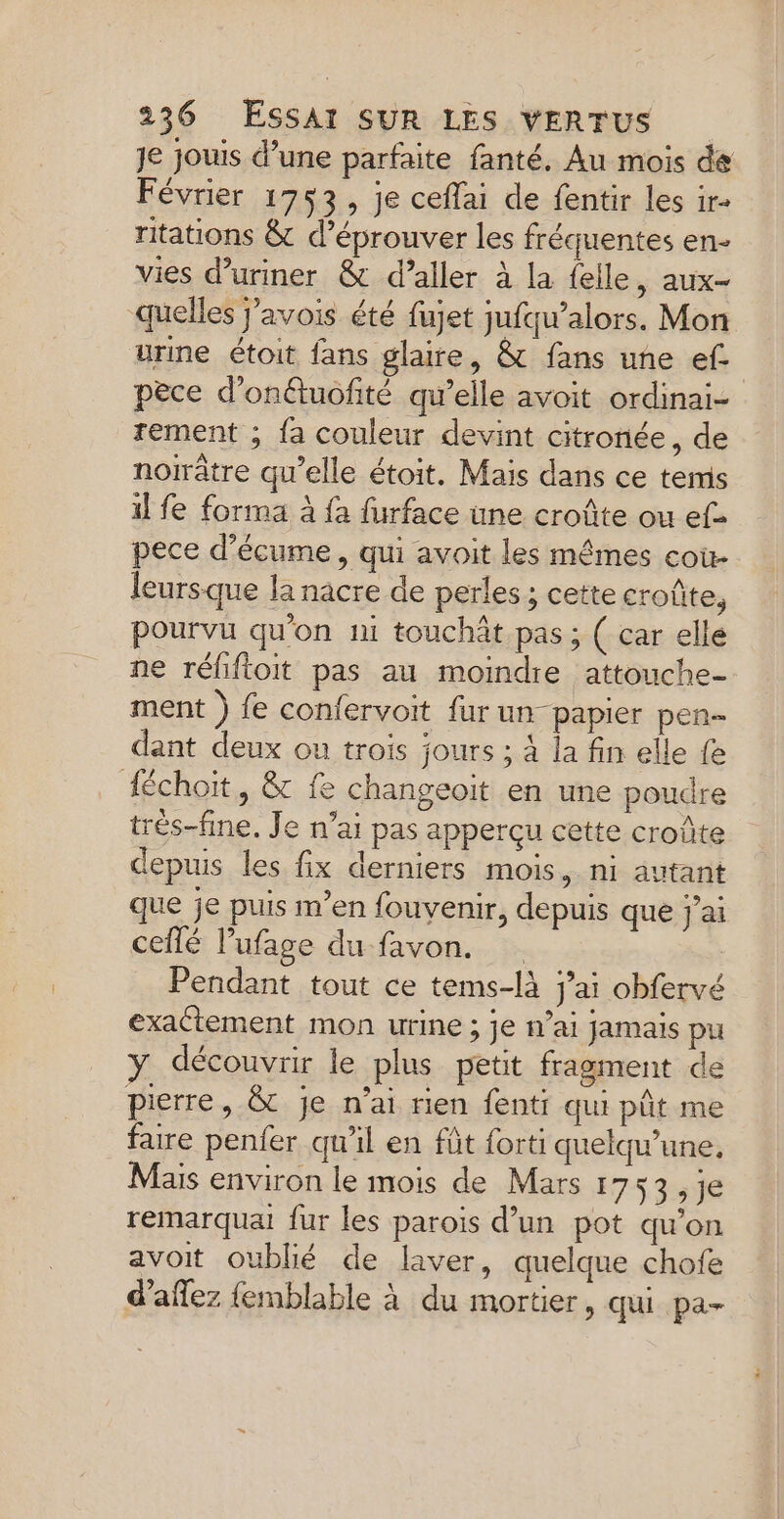 Je jouis d’une parfaite fanté. Au mois de Février 1753, je ceffai de fentir les ir ritations &amp; d’éprouver les fréquentes en- vies d’uriner &amp; d’aller à la felle, aux- quelles j’avois été fujet jufqu’alors. Mon urine étoit fans glaire, &amp; fans une ef pèce d'onétuofité qu’elle avoit ordinai- rement ; fa couleur devint citronée, de noïrâtre qu’elle étoit. Mais dans ce tems il fe forma à fa furface une croûte ou ef&gt; pece d’écume, qui avoit les mêmes coù- leursque la nacre de perles ; cette croûte, pourvu qu'on ni touchât pas; ( car elle ne réliftoit pas au moindre attouche- ment ) fe confervoit {ur un- papier pen dant deux ou trois jours ; À la fin elle fe Héchoiït, &amp; fe changeoït en une poudre trêés-fine. Je n’ai pas apperçu cette croûte depuis les fix derniers mois, ni autant que je puis m’en fouvenir, depuis que j'ai ceflé lufage du favon, Pendant tout ce tems-là j’ai obfervé exactement mon urine ; je n’ai jamais pu y découvrir le plus petit fragment de pierre, &amp; je n’ai rien fenti qui pût me faire penfer qu'il en fût forti quelqu’une, Mais environ le mois de Mars 1753, je remarqua fur les parois d’un pot qu'on avoit oublié de laver, quelque chofe d’aflez {emblable à du mortier, qui pa-