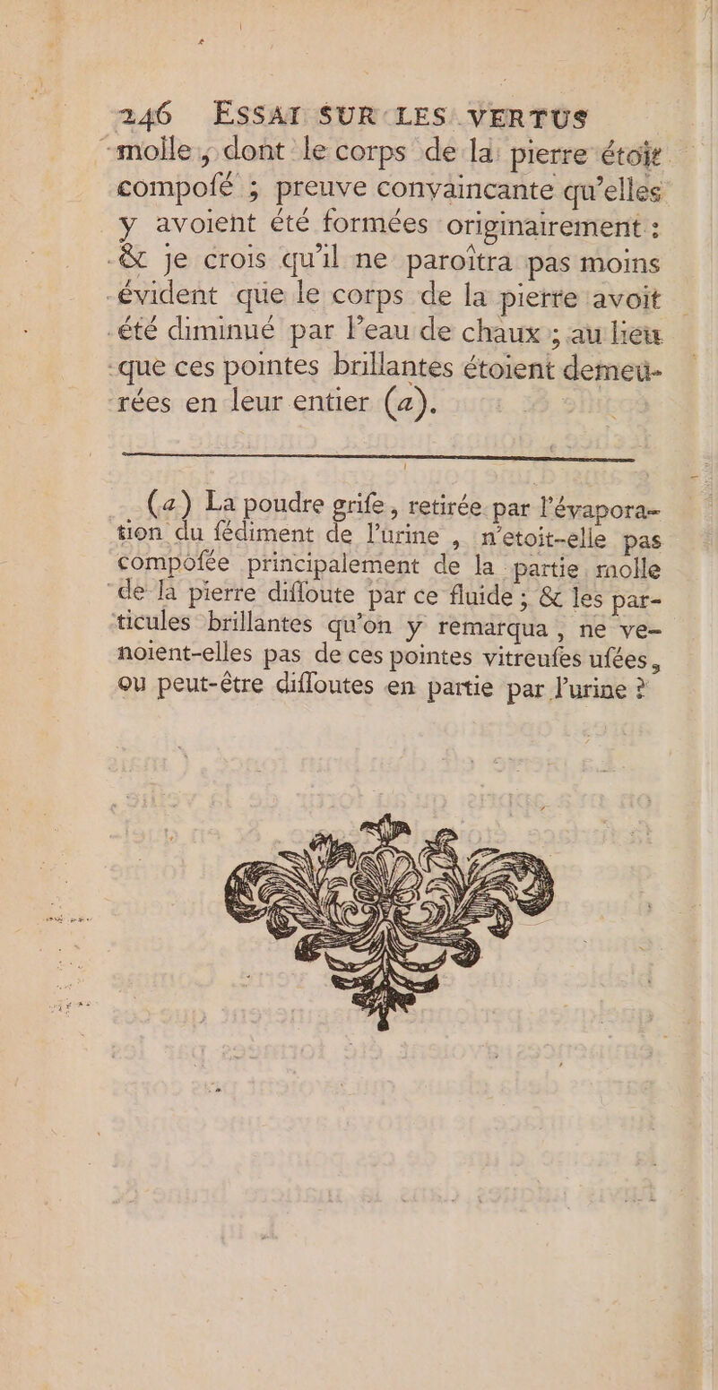 «À 246 ESSAT SUR LES VERTUS | “molle; dont le corps de la: pierre étoit compoié ; preuve convaincante qu'elles _y avoient été formées originairement : -&amp; je crois qu'il ne paroîtra pas moins -évident que le corps de la pierre avoit -été diminué par leau de chaux ; au lei que ces pointes brillantes étoient demeu- rées en leur entier (4). | (z) La poudre grife, retirée. par l’'éyapora- tion du fédiment de l’ürine , n’etoit-elie pas compofée principalement de la partie. molle de Ta pierre difloute par ce fluide : &amp; les pat- ticules brillantes qu'on y remarqua, ne ve- noient-elles pas de ces pointes vitreufes ufées, ou peut-être diffoutes en partie par l'urine ?