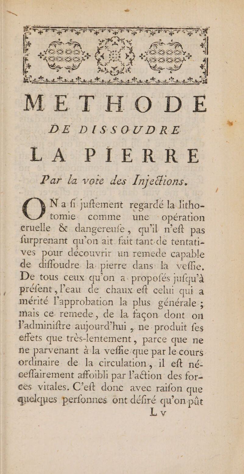 + : F2 ETES AR Ms indé Vs DE DISSOUDRE LA PIERRE Par la vore des Injeëtions. N'a fi juftement regardé la litho- tomie. comme une opération cruelle &amp; dangereufe, qu'il n’eft pas furprenant qu'on ait fait tant de tentati- ves pour découvrir un remede capable de diffoudre la. pierre dans la vefe, De tous ceux qu’on a. propotés jufqu’à préfent , l’eau de chaux. eft celui qui a mérité l'approbation la plus générale ; mais ce remede, de la facon dont on Padminiftre aujourd’hui , ne produit fes effets que très-lentement, parce que ne ñe parvenant à la vefhe:que par le cours ordinaire de la circulation, il eft né: ceflairement affoibli par laétion des for- ces vitales, C’eft donc avec raïfon que quelques perfonnes ont défiré qu’on pût V