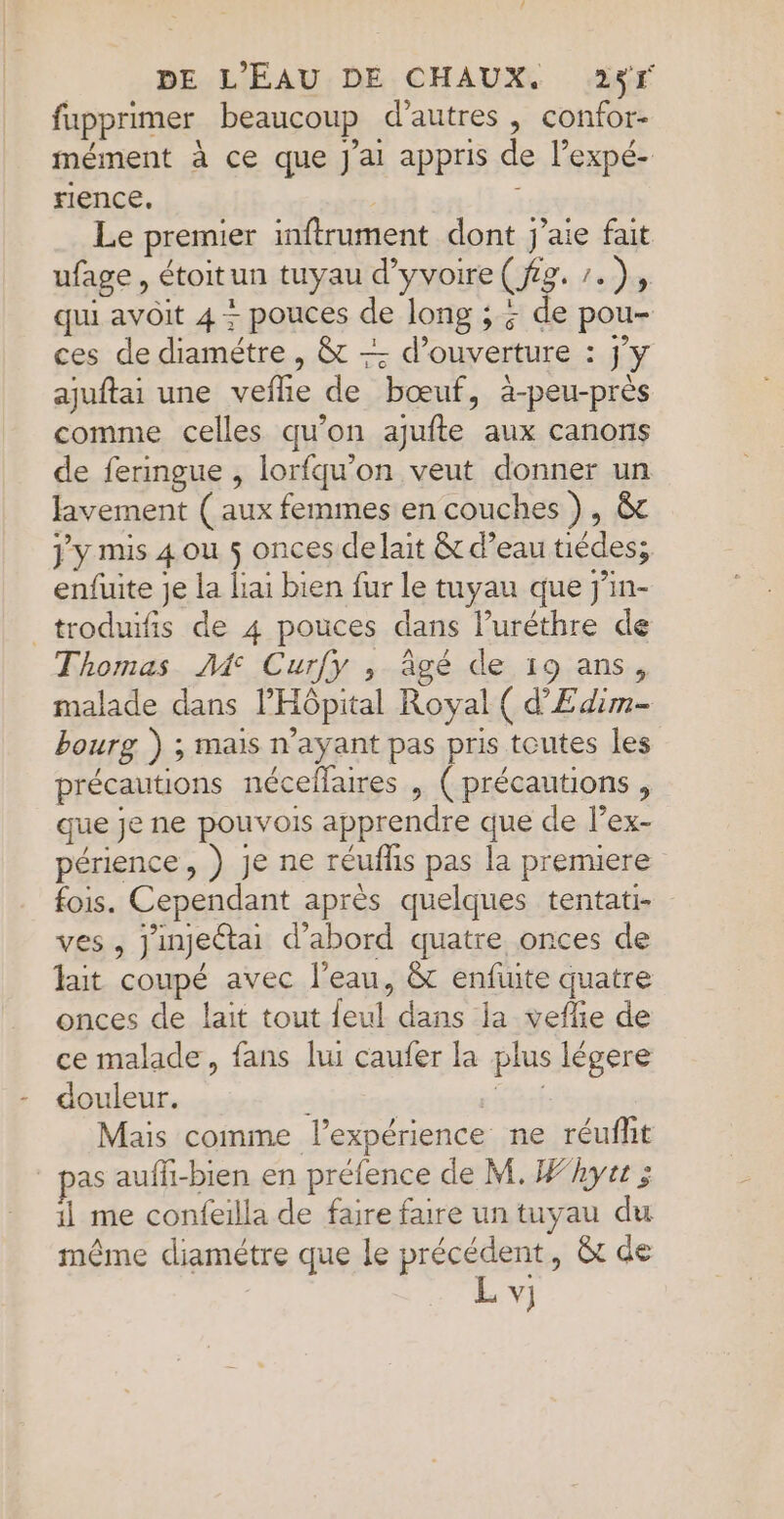 fupprimer beaucoup d’autres , confor- mément à ce que J'ai appris de l’expé- rience. | à Le premier inftrument dont j'aie fait ufage, étoitun tuyau d’yvoire ( fig. /. de qui avoit 4 + pouces de long ; ; de pou- ces de diamétre , &amp; — d'ouverture : jy ajuftai une vefhie de bœuf, à-peu-près comme celles qu'on ajufte aux canons de feringue , lorfqu’on veut donner un lavement (aux femmes en couches }, &amp;c jy mis 4 ou 5 onces delait &amp; d’eau tiédes; enfuite Je la lai bien fur le tuyau que j'in- _troduifis de 4 pouces dans luréthre de Thomas A Curfy , âgé de 19 ans, malade dans l'Hôpital Royal ( d’'Edim- bourg ) ; mais n'ayant pas pris toutes les précautions néceflaires ,| (précautions , que je ne pouvois apprendre que de lex- périence, ) je ne réuflis pas la premiere fois. Cependant après quelques tentati- ves , jinjectai d’abord quatre onces de lait coupé avec l’eau, &amp; enfuite quatre onces de lait tout feul dans la vefie de ce malade, fans lui caufer la plus légere douleur. , sèrt Mais comme l’expérience ne réuflit as aufli-bien en préfence de M. Fhyrt ; il me confeilla de faire faire un tuyau du même diamétre que le précédent, &amp; de L vi