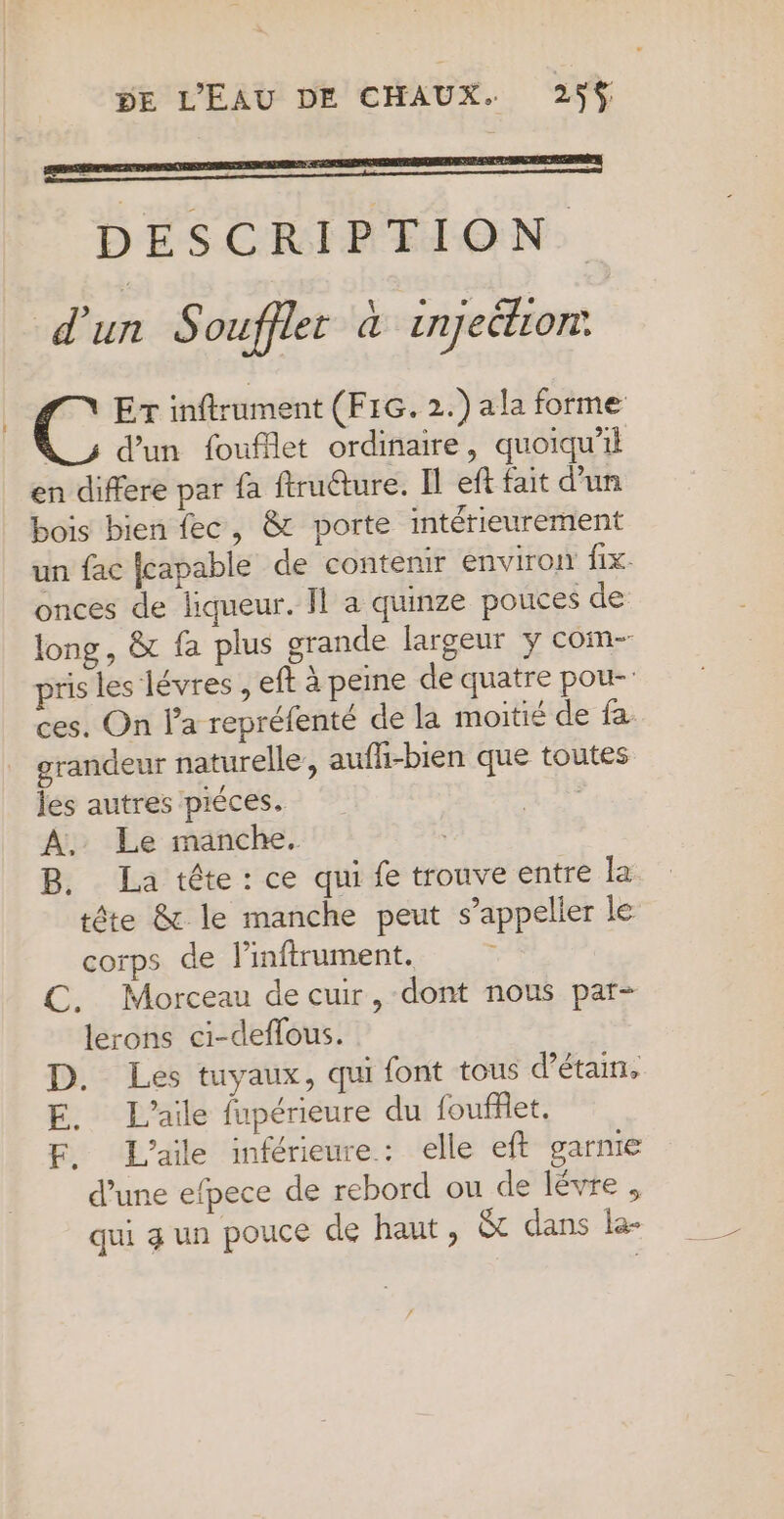 DESCRIPTION. d'un Soufflet à injeétiont Er inftrument (F1G. 2.) ala forme À_s d’un fouflet ordinaire, quoiqu'il en differe par fa ftruéture. Il eft fait d’un bois bien fec, &amp; porte intérieurement un fac fcapable de contenir environ fix. onces de liqueur. Il a quinze pouces de long, &amp; fa plus grande largeur y com- pris les lévres , eft à peine de quatre pou- ces. On la repréfenté de la moitié de fa grandeur naturelle’, aufli-bien que toutes les autres piéces. | À, Le manche. B. La tête: ce qui fe trouve entre la tête &amp; le manche peut s’appelier le corps de linftrument. , C. Morceau de cuir, dont nous par- lerons ci-deflous. D. Les tuyaux, qui font tous d’étain, E. L’aile fupérieure du fouffet. F. L'aile inférieure: elle eft garnie d’une efpece de rebord ou de lévre , qui 4 un pouce de haut, Et dans le-