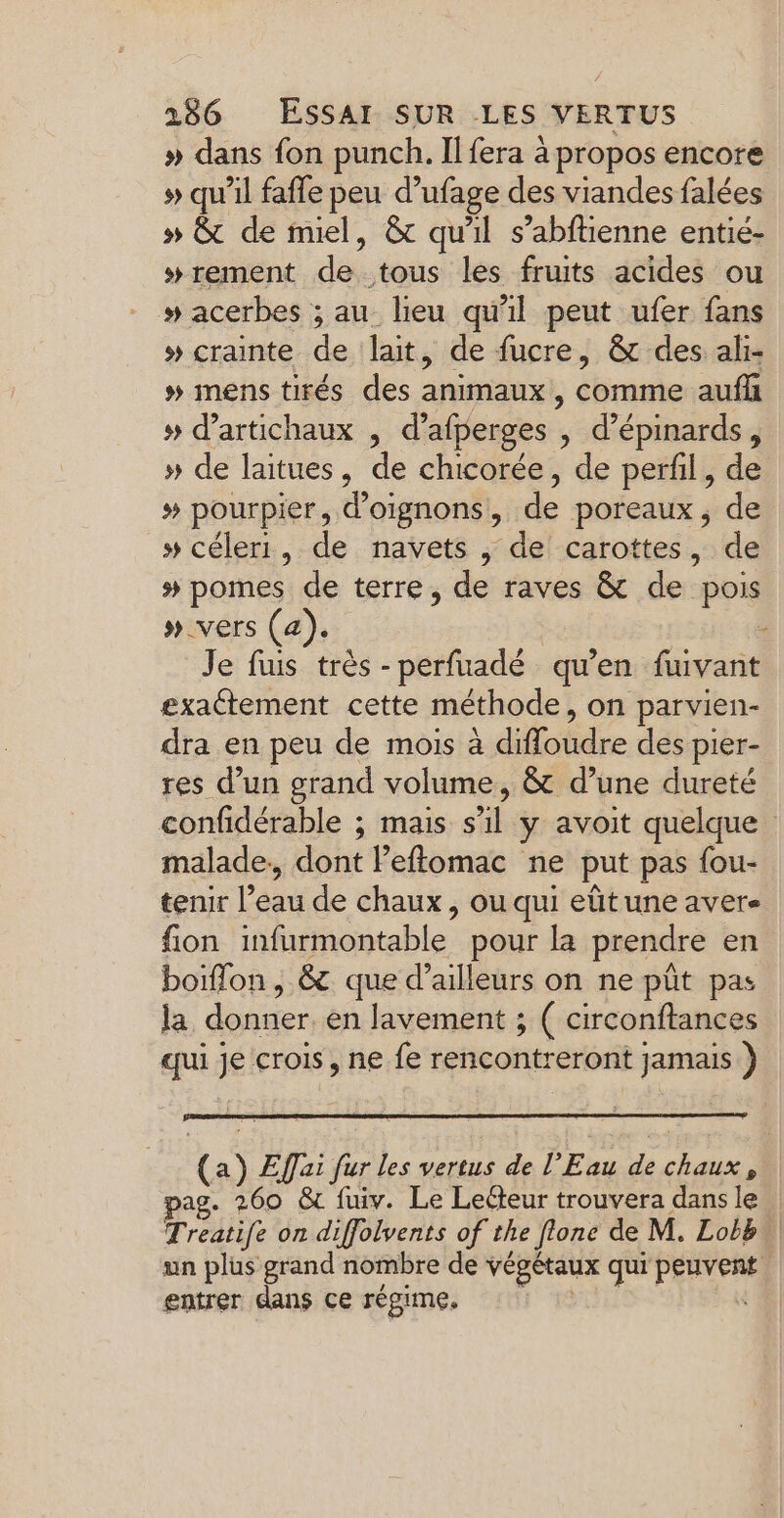 » dans fon punch. Il fera à propos encore » qu’il faffe peu d’ufage des viandes falées » &amp; de miel, &amp; qu'il s’abftienne entié- w#rement de tous les fruits acides ou # acerbes ; au lieu qu'il peut ufer fans » crainte de lait, de fucre, &amp; des ali- # mens tirés des animaux comme aufh » d’artichaux , d’ afperges , d’épinards, » de laitues, de chicorée, de perfil, de # pourpier, d'oignons, de poreaux , de » céleri, de navets , de carottes, de # pomes de terre, de raves &amp; de pois »_vers (a). - Je fus très -perfuadé qu’en fuivant exactement cette méthode, on parvien- dra en peu de mois à diffoudre dés pier- res d’un grand volume, &amp; d’une dureté confidérable ; mais s’il y avoit quelque malade, dont Peffomac ne put pas fou- tenir l’eau de chaux, ou qui eût une aver fion infarmontable pour la prendre en boiffon, &amp; que d’ailleurs on ne pût pas la donner en Javement ; ( circonftances qui ii crois, ne fe rencontreront jamais ) (a) Effai fur les vertus de l'Eau de chaux, ag. 260 &amp;t fuiv. Le Lecteur trouvera dans le Treatife on diffolvents of the flonc de M. Lobb. un plus grand nombre de végétaux qui PE entrer dans ce régime.