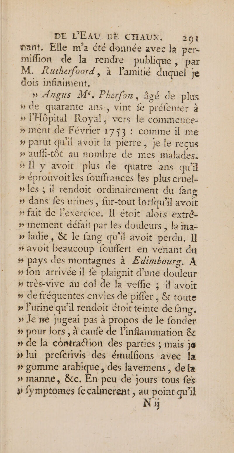 tant. Elle m'a été donnée avec la per- miffion de la rendre publique, par M. Rutherfoord, à l'amitié duquel je dois infiniment. » Angus M°. Pherfon, âgé de plus 5 de quarante ans, vint fe préfenter à » l'Hôpital Royal, vers le commence » ment de Février 1733 : comme il me # parut qu'il avoit la pierre, je le recus » auffi-tôt au nombre de mes malades. #11 y avoit plus de quatre ans qu'il # éprouvoit les fouffrances les plus cruel- » les ; il rendoit ordinairement du fang # dans fes urines, fur-tout lorfqu'il avoit # fait de exercice, Il étoit alors extré- # mement défait par les douleurs , la ma- » ladie, &amp; le fang qu'il avoit perdu. Il # avoit beaucoup fouffert en venant du # pays des montagnes à Ædimbourg. A # fon arrivée il fe plaignit d’une douleur » très-vive au col de la veflie ; ï avoit » de fréquentes envies de pifler , &amp; toute » urine qu'il rendoit étoit teinte de fang. » Je ne jugeai pas à propos de le fonder # pour lors , à caufe de l’inflammation &amp; # de la contraétion des parties ; mais ;@ #lur prefcrivis des émulfons avec la # gomme arabique, des lavemens, dela # manne, &amp;c. En peu de jours tous fes # fymptomes fe calmerent , ge point qu’il 5