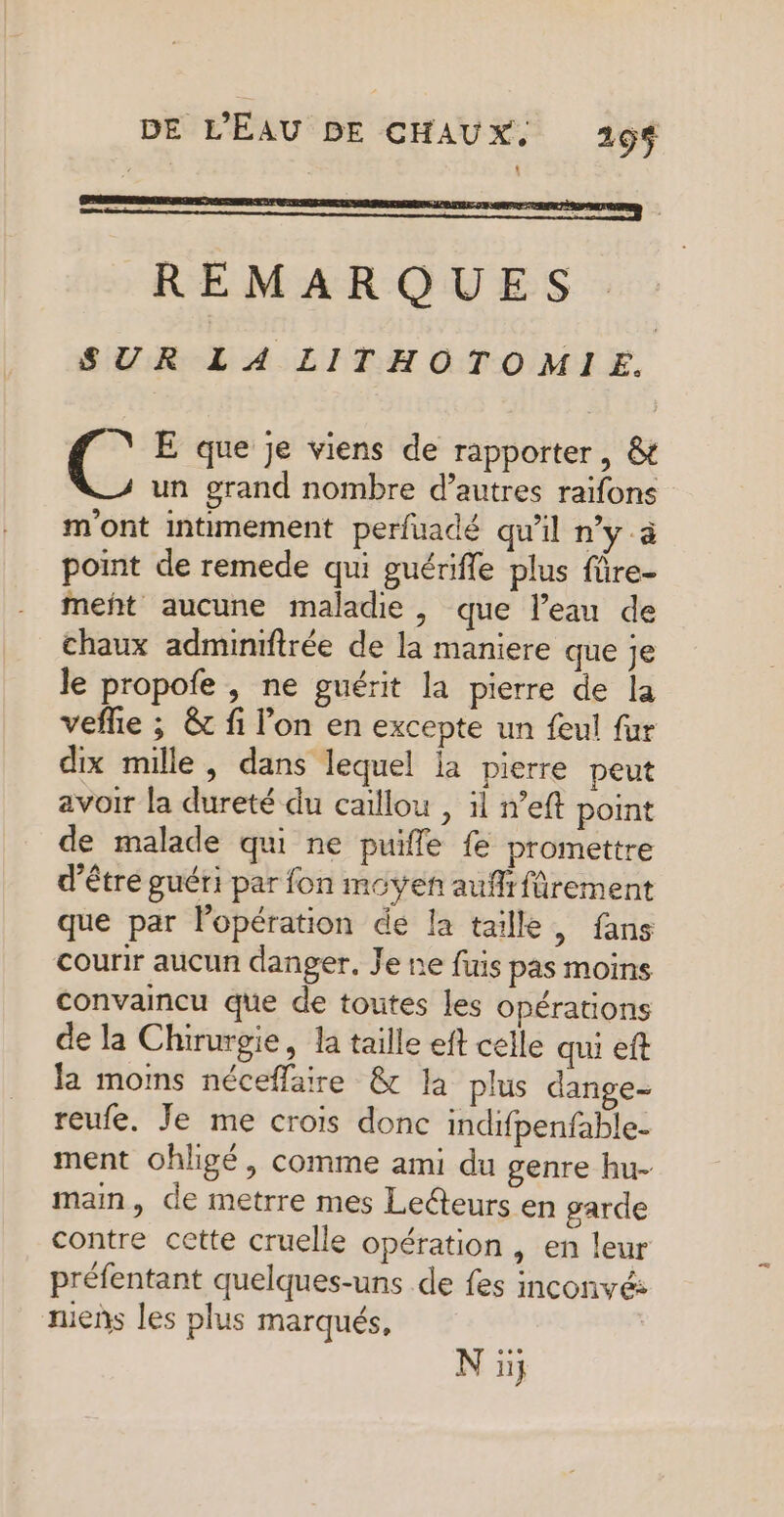 REMARQUES SUR LA LITHO TOMIE. E que je viens de rapporter, & un grand nombre d’autres raifons m'ont intimement perfuadé qu'il n’y.à point de remede qui guérifle plus fûre- meñt aucune maladie , que l’eau de chaux adminifrée de la maniere que je Je propofe , ne guérit la pierre de la veflie ; & fi l’on en excepte un feul fur dix mille, dans lequel la pierre peut avoir la dureté du caillou , il n’eft point de malade qui ne puifle fe promettre d’être guéri par fon moyen aufrffrement que par lopération de la taille, fans courir aucun danger. Je ne fuis pas moins convaincu que de toutes les opérations de la Chirurgie, la taille eft celle qui eft la moms néceffaire & la plus dange- reufe. Je me crois donc indifpenfable- ment ohligé, comme ami du genre hu- main, de metrre mes Leteurs en garde contre cette cruelle opération , en leur préfentant quelques-uns de fes inconvé: mens les plus marqués, N ii