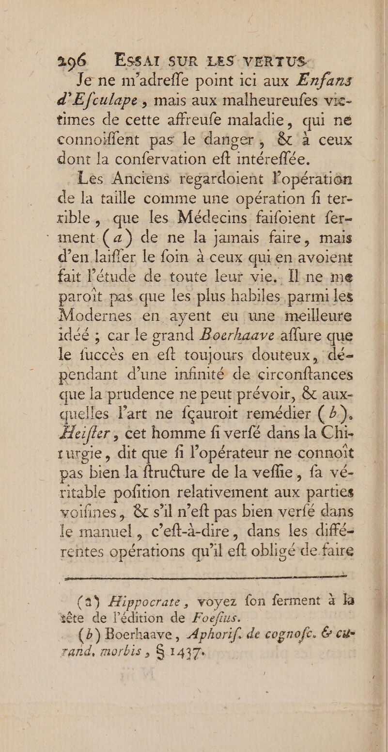 Je ne m'adrefle point ici aux Enfans d’Efculape , mais aux malheureufes vie- times de cette affreufe maladie, qui né connoïflent pas le danger, &amp; à ceux dont la confervation eft tele Les Anciens regardoient Fopération de la taille comme une opération fi ter- rible, que les Médecins faifoient fer- ment.(4) de ne la jamais faire, mais d’en laifler le foin à ceux qu. en res fait l'étude de toute leur vie.. [l ne me paroit pas que les plus habiles. parmi les Modernes en ayent eu une meilleure idéé ; car le grand Boerhaave aflure que le fuccès en eft toujours douteux, dé- pendant d’une infinité de circatflancé que la prudence ne peut prévoir, &amp; aux- quelles l’art ne fçauroit remédier ( 2.). Aeifler, cet homme fi verfé dans la Chi- turgie, dit que fi l'opérateur ne connoït pas bien la ftrudture de la veflie, fa vé- ritable pofition relativement es parties voifines, &amp; s'il n’eft pas bien verfé dans le manuel, c’eft-à-dire, dans les diffé- rentes opérations qu'il ft obligé de faire (49 Hippocrate, voyez ba ferment à fa tête de l'édition de Foefius. b) Bocrhaave, Aphorif. de cognofc. É cu= rand, morbis ; S 1437