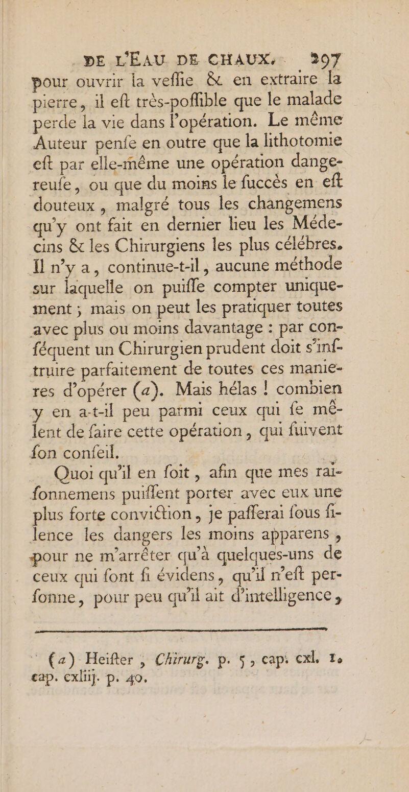 pour ouvrir la veflie &amp; en extraire la pierre, il eft très-pofible que le malade perde la vie dans lopération. Le même Auteur penfe en outre que la lithotomie eft par elle-même une opération dange- reule, ou que du moins le fuccès en eft douteux , malgré tous les changemens qu'y ont fait en dernier lieu les Méde- cins &amp; les Chirurgiens les plus célèbres. nya, continue-t-l, aucune méthode sur laquelle on puifle compter unique- ment ; mais on peut les pratiquer toutes avec plus ou moins davantage : par con- féquent un Chirurgien prudent doit s’inf- truire parfaitement de toutes ces manie- res d'opérer (a). Mais hélas ! combien y en at-il peu parmi ceux qui fe mé- lent de faire cette opération, qui fuvent fon confeil. Quoi qu'il en foit , afin que mes rai- fonnemens puiflent porter avec eux une plus forte conviétion, je pañferai fous fi- lence les dangers les moins apparens , pour ne m'arrêter qu'à quelques-uns de ceux qui font fi évidens, qu'il meft per- fonne, pour peu qu'il ait d'intelligence, (a) Heïfter | Chirurg. p. 5, cap: cxl, 7e cap. cxli]. p. 40,