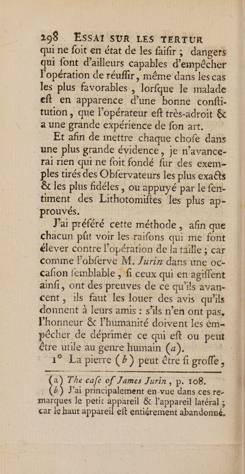 qui ne foit en état de les faifir ; dangers qui font d’ailleurs capables d'empêcher Vopération de réuflir, même dans les cas les plus favorables , lorfque le malade eft en apparence d’une bonne confti- tution , que l’opérateur eft très-adroit & a une grande expérience de fon art, Et afin de mettre chaque chofe dans une plus grande évidence, je n’avance- rai rien qui ne foit fondé fur des exem= ples tirés des Obfervateurs les plus exa@s € les plus fidéles , ou appuyé par le fen- timent des Lithotomiftes les plus ap- ‘prouvés. | J'ai préféré cette méthode, afin que chacun püt voir les raïfons qui me font élever contre l'opération de la taille ; car comime l'obferve M. Jurir dans une oc- cafion femblable , fi ceux qui en agiffent ainfi, ont des preuves de ce qu'ils avan- cent, 1ls faut les louer des avis qu'ils donnent à leurs amis : s’ils n’en ont pas, l'honneur & l’humanité doivent les ém= pêcher de déprimer ce qui eft ou peut être utile au genre humain (a). 1° La pierre (8) peut être fi groffe, (a) The cafe of James Jurin, p. 108. (2) J’ai principalement en-vue dans ces re- marques le petit appareil & l’appareil latéral ; çar le haut appareil eft entiérement abandonné,