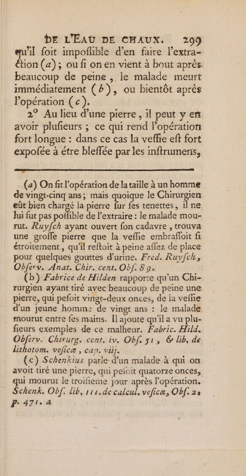 eu'il foit unpoñlible d’en faire l’extra- étion (4); ou fi on en vient à bout après. beaucoup de peine , ie malade meurt immédiatement (2), ou bientôt après Popération (c). | 2° Au lieu dune pierre , 1l peut v en avoir plufeurs ; ce qui rend lopération fort longue : dans ce cas la veflie eft fort expofée à étre bleffée par les inftrumens, Ro (a) On fit l'opération de lataille à un homme de vingt-cinq ans; mais quoique le Chirurgien eût bien chargé la pierre fur fes tenettes, il ne Jui fut pas poffible de extraire : le malade mou- rut. Ruy/ch ayant ouvert fon cadavre , trouva une grofle pierre que la veflie embrafloit fi étroitement , qu'il reftoit à peine aflez de place pour quelques gouttes d'urine. Fred, Ruyfch, Obferv. Anat. Chir. cent. Obf. 8 9. (b) Fabrice de Hilden rapporte qu’un Chi- rurgien ayant tiré avec beaucoup de peine une pierre, qui pefoit vingt-deux onces, de la vefñie d'un jeune homm: de vingt ans : le malade mourut entre fes mains. Il ajoute qu'il a vu plu- fieurs exemples de ce malheur. Fabric. Hild. Obferv. Chirurg. cent. iv. Obf. ji, € lib, de lithotom. veficæ , cap. vi. (c) Schenkius parle d’un malade à qui on avoit tiré une pierre, qui peloit quatorze onces, qui mourut le troifieme jour après l'opération. Schenk. Obf. lib, r11, de calcul, veficæ, Obf. 24 P- 471.4