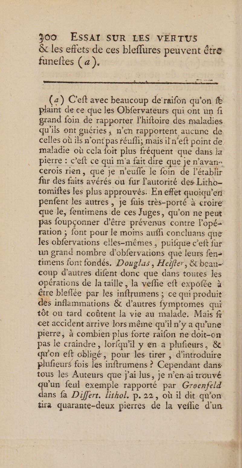 & les effets de ces bleffures peuvent être funeltes (a). COR (z) C’eft avec beaucoup de raifôn qu’on fe plaint de ce que les Obfervateurs qui ont un fi grand foin de rapporter l'hiftoire des maladies qu'ils ont guéries ; n’en rapportent aucune de celles où ils n'’ontpas féufi; mais il n’eft point de. maladie où cela foit plus fréquent que dans lx pierre : c’eft ce qui m'a fait dire que je n’avans cerois rien, que je n’eufle le foin de létablir fur des faits avérés ou fur l'autorité des Litho- tomiftes les plus approuvés. En effet quoiqu’eri penfent les autres, je fuis très-porté à croire que le, fentimens de ces Juges, qu’on ne peut pas foupçonner d’être prévenus contre lopé ration ; font pour le moïns auf concluans que les obfervations elles-mêmes , puifque c’eft fur un grand nombre d’obfervations que leurs fens timens font fondés. Douglas, Heifter, & bean- coup d’autres difent donc que dans toutes les Opérations de la taille, la veffie eft expolée à être bleffée par les inftrumens ; ce qui produit des inflammations & d’autres fymptomes qui tôt on tard coûtent la vie au malade. Mais cet accident arrive lors même qu’il n’y a qu’une pierre, à combien plus forte raïfon ne doit-on pas le craindre, lorfqu'il y en a plufieurs, & qu'on eft obligé, pour les tirer , d'introduire plufieurs fois les inftramens ? Cependant dans tous les Auteurs que j'ai lus, je n’en ai trouvé qu'un feul exemple rapporté par Groenfeld dans fa Differr. lithol. p.22, où il dit qu'on tra quarante-deux pierres de la veñlie d'un.