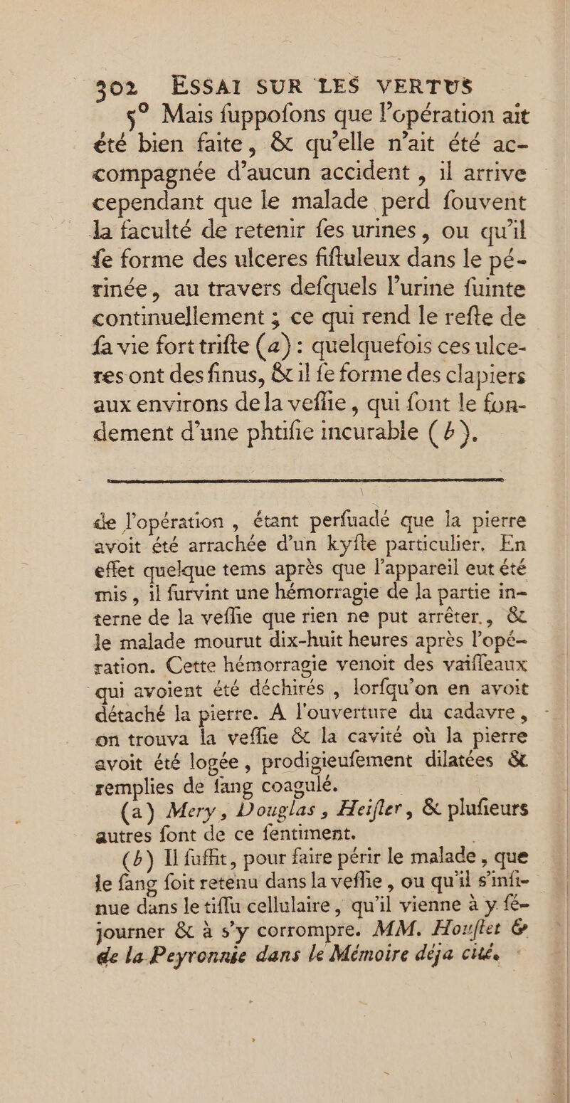 s® Mais fuppofons que l’opération ait été bien faite, &amp; qu’elle n'ait été ac- compagnée d’aucun accident , 1l arrive cependant que le malade perd fouvent la faculté de retenir fes urines, ou qu'il fe forme des ulceres fiftuleux dans le pé- rinée, au travers defquels l’urine fuinte continuellement ; ce qui rend le refte de fa vie forttrifte (a): quelquefois ces ulce- res ont des finus, &amp; il fe forme des clapiers aux environs dela vefñie, qui font le fon- dement d’une phtifie meurable (2), \ de l'opération , étant perfuadé que Îa pierre avoit été arrachée d’un kyfte particulier, En effet quelque tems après que l’appareil eut été mis , il furvint une hémorragie de Ja partie in- terne de la veflie que rien ne put arrêter, &amp; Je malade mourut dix-huit heures après l’opé- ration. Cette hémorragie venoit des vaifleaux qui avoient été déchirés , lorfqu’on en avoit détaché la pierre. À l'ouverture du cadavre, on trouva la veflie &amp; la cavité où la pierre avoit été logée, prodigieufement dilatées &amp;t remplies de fang coagulé. (a) Mery, Douglas, Heifler, &amp; plufieurs autres font de ce fentiment. | (b) Ufuffit, pour faire périr le malade , que le fang foit retenu dans la vefie, ou qu'il s’imfi- nue dans le tiflu cellulaire, qu'il vienne à y {é- journer &amp; à s’y corrompre. MM. Horflet &amp; de la Peyronnie dans le Mémoire déja cité.