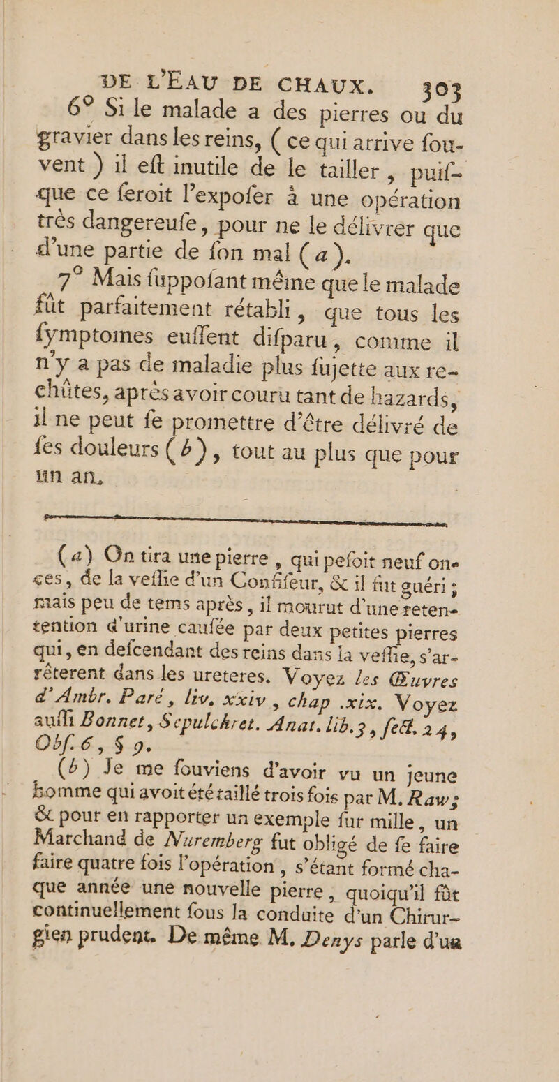 6° Sile malade a des pierres ou du gravier dans les reins, ( ce qui arrive fou- vent ) il eft inutile de le tailler &gt; puit que ce feroit l’expofer à une opération très dangereufe, pour ne le délivrer que d’une partie de fon mal (a). 7° Mais fuppofant même que le malade fût parfaitement rétabli , que tous les {ymptomes euflent difparu, comme il n'y a pas de maladie plus fujette aux re- chütes, après avoir couru tant de hazards, il ne peut fe promettre d’être délivré de fes douleurs (2), tout au plus que pour an an, OS Rennes eneee em— PSRSSS SRE (4) On tira une pierre | qui pefoit neuf one ces, de la veflie d'un Confifeur, &amp; il fu guéri ; mais peu de tems après, il mourut d’une reten- tention d'urine caufée par deux petites pierres qui, en defcendant des reins dass la veffe, s’ar- rêterent dans les ureteres. Voyez les Œuvres d'Ambr. Paré, liv, xxiv, chap .xix. Voyez au Bonnet, Scpulchret. Anar. lib.s, fe&amp;. 24, Oùf.6, $ 9. (£) Je me fouviens d’avoir vu un jeune homme qui avoit été taillé trois fois par M. Raw; ë pour en rapporter un exemple fur mille, un Marchand de Nurembers fut obligé de fe faire faire quatre fois l'opération , s'étant formé cha que année une nouvelle pierre , quoiqu'il fàt continuellement fous la conduite d’un Chirur- gien prudent. De même M. Denys parle d’un