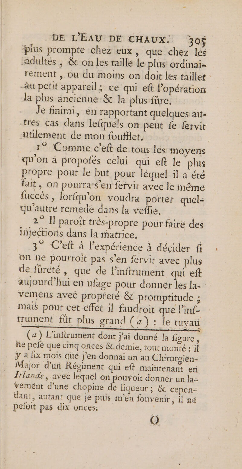 DE L'ÉAU DE CHAUX. 30$ plus prompte chez eux, que chez lés adultés ; & on les taille Le plus ordinai- rement , ou du moins on doit les taillet : au petit appareil; ce qui eft lopération la plus ancienne -& la plus füre. Je finirai, en rapportant quelques au- tres Cas dans lefquels on peut fe fervir utilement de mon foufflet, . 1° Comme c’eft de tous les moyens qu'on a propofés celui qui eft le plus propre pour le but pour léquel il a été fait, on pourra-$’en fervir avec le mêmé fuccès, lorfqw’on voudra porter quel: qu'autre remede dans la veflie, 2° Il paroït très-propre pour faire des injections dans la matrice, | 3° C’eft à l'expérience à décider fi on ne pourroit pas s’en fervir avec plus de fürété , que de linftrument qui eft aujourd’hui en ufage pour donner les la- vemens avec propreté & promptitude ; mais pour cet effet il faudroit que Pmf- trument_ fût plus grand (a) : le tuyau (z) L'inftrument dont j'ai donné la figure, ñe pefe que cinq onces Gt demie, tout monté : il Y a fix mois que j’en donnai un au Chirurgien- Major d’un Régiment qui eft maintenant er Irlande, avec lequel on pouvoit donner un lac Vément d’une chopine de liqueur; & cepen- dant, autant que je puis m'en fouvenir, il né peloit pas dix onces. j Q