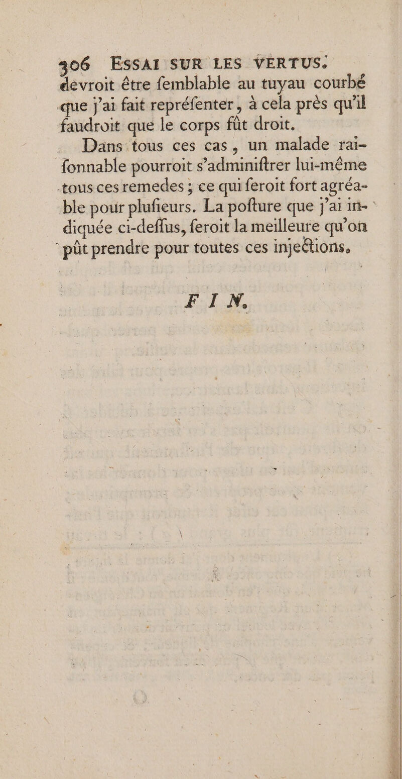 devroit être femblable au tuyau courbé que j'ai fait repréfenter, à cela près qu'il faudroit que le corps fût droit. Dans tous ces cas, un malade rai- fonnable pourroit s’adminiftrer lui-même tous ces remedes ; ce qui feroit fort agréa- diquée ci-deflus, feroit la meilleure qu'on “pût prendre pour toutes ces injections, FIN.