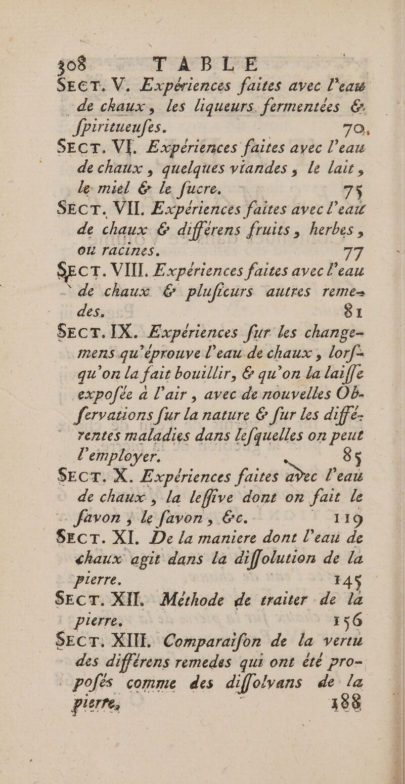 g0$ TT AN PIFE SECT. V. Expériences faites avec l’eas de chaux, les liqueurs. fermentées €: fpiritueufes. 70, SECT. VE. Expériences hjies ayec l’eau de chaux , quelques viandes ; le lait, le miel &amp; le fucre. 75 SECT. VIL Expériences faites avec l’eau de chaux &amp; différens fruits, herbes, OL racines. 77 SECT- VIIT, Expériences faites avec l’eau ‘de chaux € pluficurs autres reme- - ji des S1 SECT.IX. Expériences fur les change- mens qu'éprouve l'eau de chaux , lorf= qu’on la fait bouillir, &amp; qu’on la laiffe expofée a l'air, avec de nouvelles Oë- fervations fur la nature € [ur les diffé- rentes maladies dans lefquelles on peut L'employer. $ SECT. X. Expériences faire adec l’eat de chaux , la leffive dont on fait le favon , le favon , Ec. 119 “sans XI. De la maniere dont l’eau de chaux agit dans la diffolurion de la Pierre. F45 SECT. XII. Méthode de traiter de la Pierre. 156 SEcT. XIII. Comparaïfon de la vertu des différens remedes qui ont êté pro- pojés comme des di iffolvans de la pierre, 388